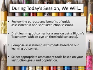During Today’s Session, We Will…
• Review the purpose and benefits of quick
assessment in one-shot instruction sessions.
•...