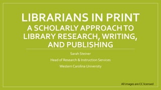 LIBRARIANS IN PRINT
A SCHOLARLY APPROACHTO
LIBRARY RESEARCH, WRITING,
AND PUBLISHING
Sarah Steiner
Head of Research & Instruction Services
Western Carolina University
All images are CC licensed
 