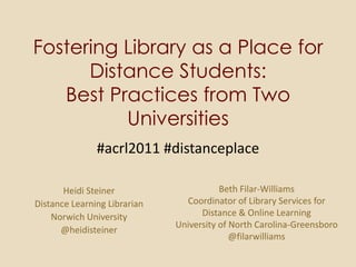 Fostering Library as a Place for Distance Students:Best Practices from Two Universities #acrl2011 #distanceplace Beth Filar-Williams Coordinator of Library Services for Distance & Online Learning University of North Carolina-Greensboro  @filarwilliams Heidi Steiner Distance Learning Librarian Norwich University  @heidisteiner 