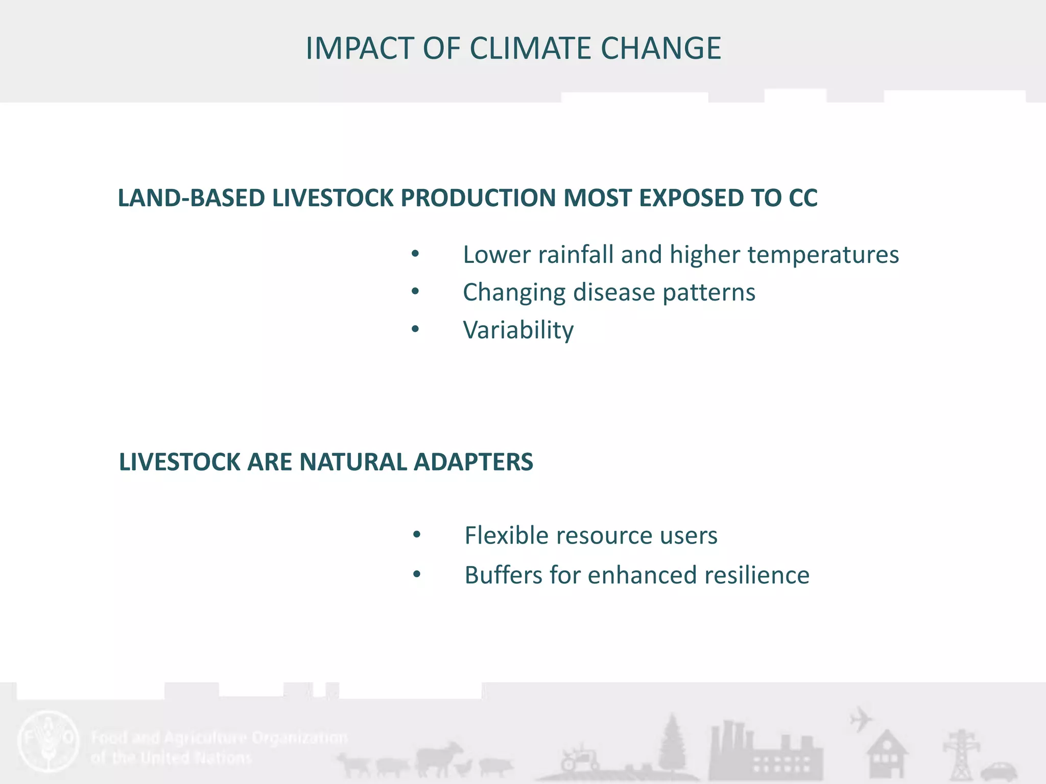 LAND-BASED LIVESTOCK PRODUCTION MOST EXPOSED TO CC 
LIVESTOCK ARE NATURAL ADAPTERS 
Meeting/Workshop title • place and date 
17 
IMPACT OF CLIMATE CHANGE 
• Lower rainfall and higher temperatures 
• Changing disease patterns 
• Variability 
• Flexible resource users 
• Buffers for enhanced resilience 
 