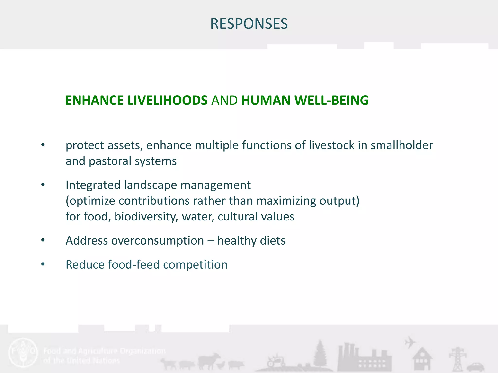 ENHANCE LIVELIHOODS AND HUMAN WELL-BEING 
Meeting/Workshop title • place and date 
25 
RESPONSES 
• protect assets, enhance multiple functions of livestock in smallholder 
and pastoral systems 
• Integrated landscape management 
(optimize contributions rather than maximizing output) 
for food, biodiversity, water, cultural values 
• Address overconsumption – healthy diets 
• Reduce food-feed competition 
 
