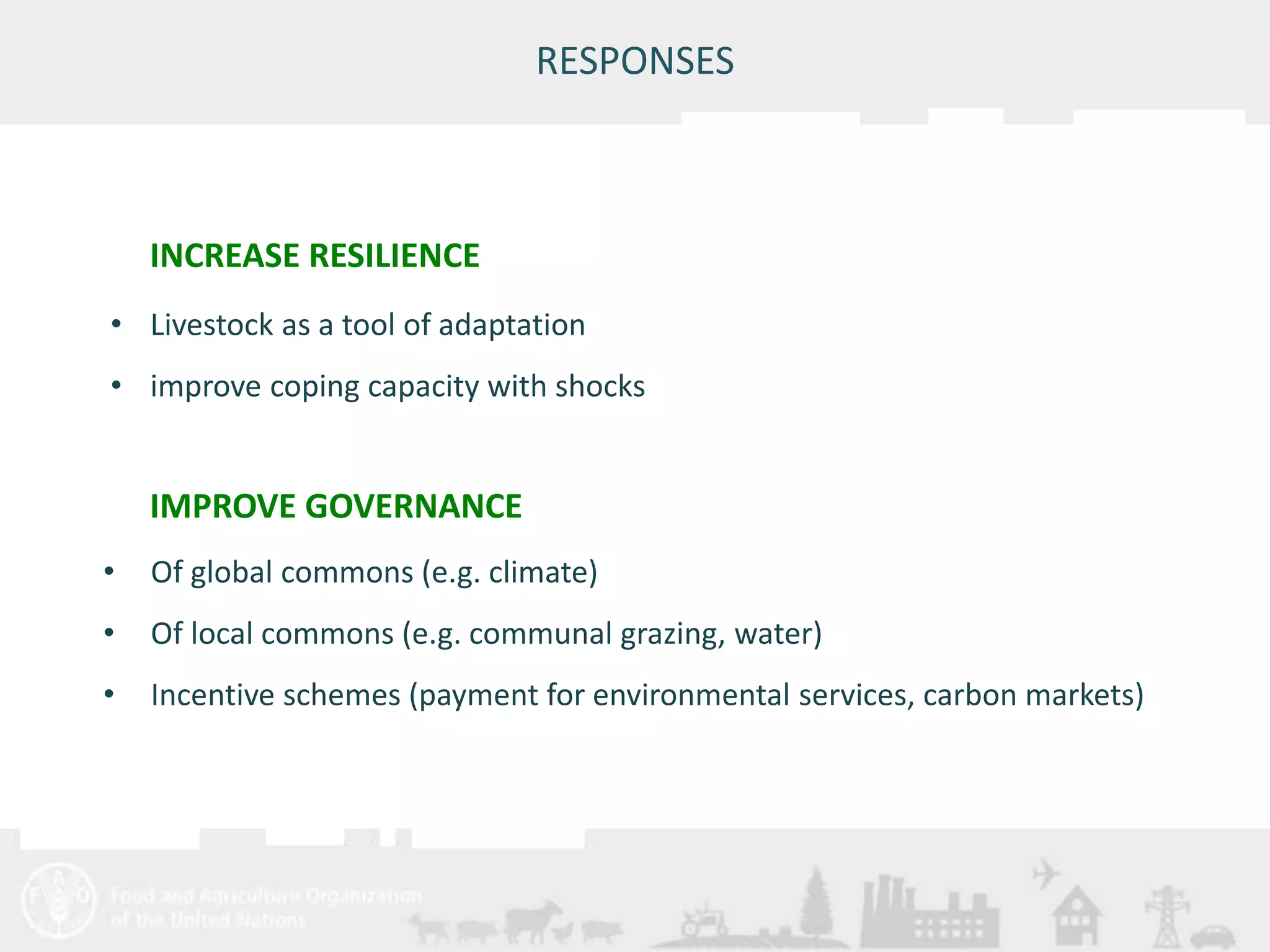 • Of global commons (e.g. climate) 
• Of local commons (e.g. communal grazing, water) 
• Incentive schemes (payment for environmental services, carbon markets) 
Meeting/Workshop title • place and date 
RESPONSES 
INCREASE RESILIENCE 
• Livestock as a tool of adaptation 
• improve coping capacity with shocks 
IMPROVE GOVERNANCE 
 