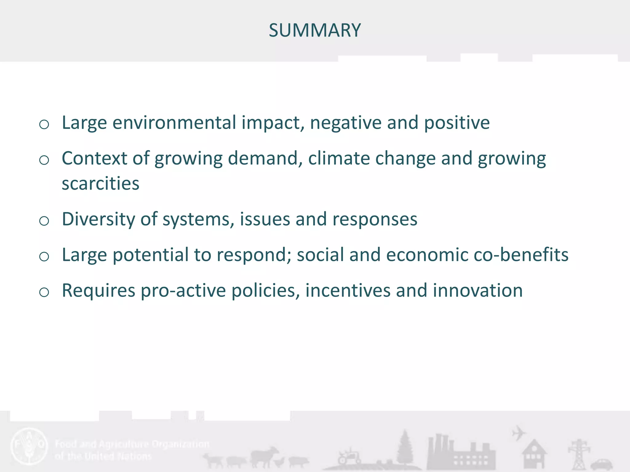 Meeting/Workshop title • place and date 
SUMMARY 
o Large environmental impact, negative and positive 
o Context of growing demand, climate change and growing 
scarcities 
o Diversity of systems, issues and responses 
o Large potential to respond; social and economic co-benefits 
o Requires pro-active policies, incentives and innovation 
 