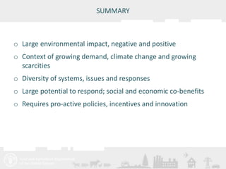 Meeting/Workshop title • place and date 
SUMMARY 
o Large environmental impact, negative and positive 
o Context of growing demand, climate change and growing 
scarcities 
o Diversity of systems, issues and responses 
o Large potential to respond; social and economic co-benefits 
o Requires pro-active policies, incentives and innovation 
 
