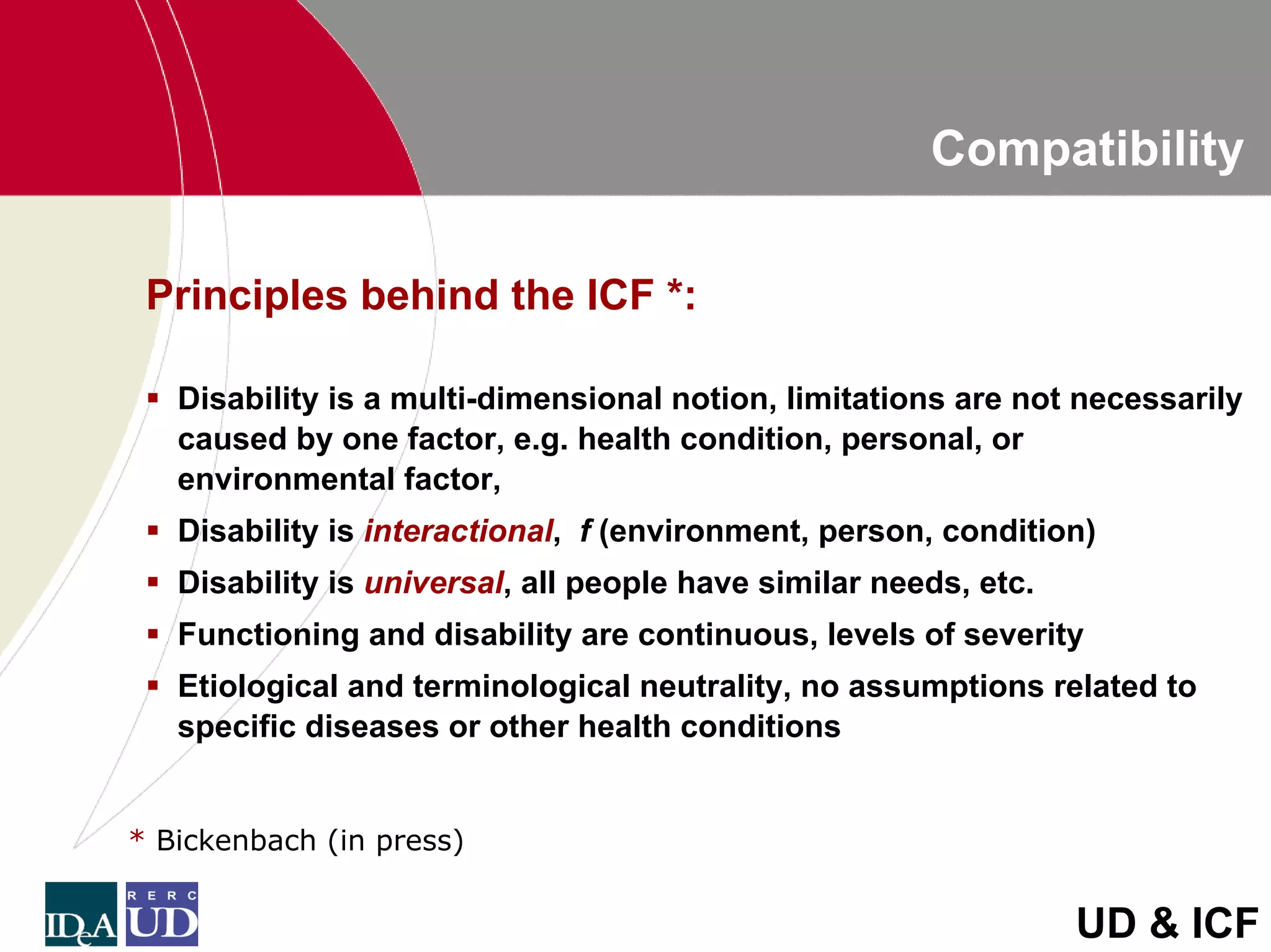 Compatibility

 Principles behind the ICF *:

   Disability is a multi-dimensional notion, limitations are not necessarily
   caused by one factor, e.g. health condition, personal, or
   environmental factor,
   Disability is interactional, f (environment, person, condition)
   Disability is universal, all people have similar needs, etc.
   Functioning and disability are continuous, levels of severity
   Etiological and terminological neutrality, no assumptions related to
   specific diseases or other health conditions


* Bickenbach (in press)


                                                                  UD & ICF
 