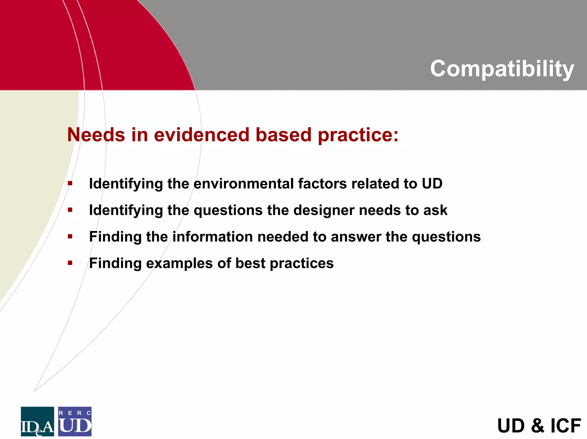 Compatibility

Needs in evidenced based practice:

  Identifying the environmental factors related to UD
  Identifying the questions the designer needs to ask
  Finding the information needed to answer the questions
  Finding examples of best practices




                                                           UD & ICF
 
