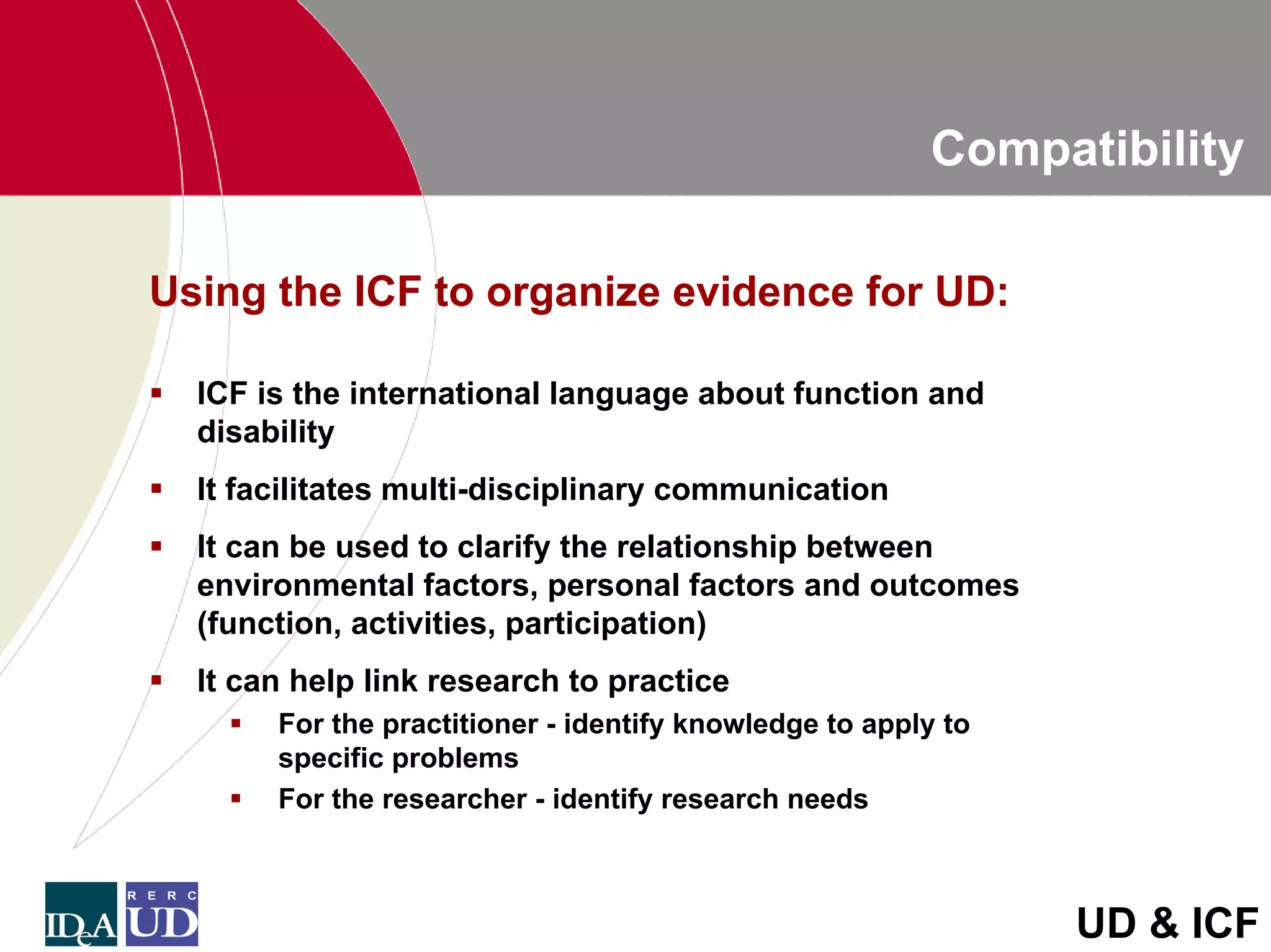 Compatibility

Using the ICF to organize evidence for UD:

  ICF is the international language about function and
  disability
  It facilitates multi-disciplinary communication
  It can be used to clarify the relationship between
  environmental factors, personal factors and outcomes
  (function, activities, participation)
  It can help link research to practice
       For the practitioner - identify knowledge to apply to
       specific problems
       For the researcher - identify research needs



                                                               UD & ICF
 