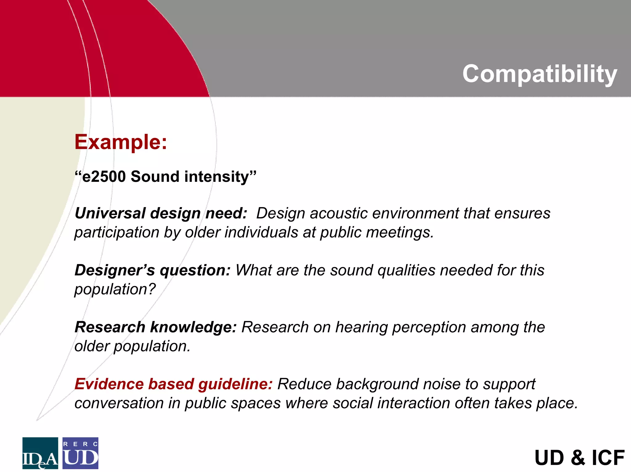 Compatibility

Example:
“e2500 Sound intensity”

Universal design need: Design acoustic environment that ensures
participation by older individuals at public meetings.

Designer’s question: What are the sound qualities needed for this
population?

Research knowledge: Research on hearing perception among the
older population.

Evidence based guideline: Reduce background noise to support
conversation in public spaces where social interaction often takes place.


                                                                  UD & ICF
 