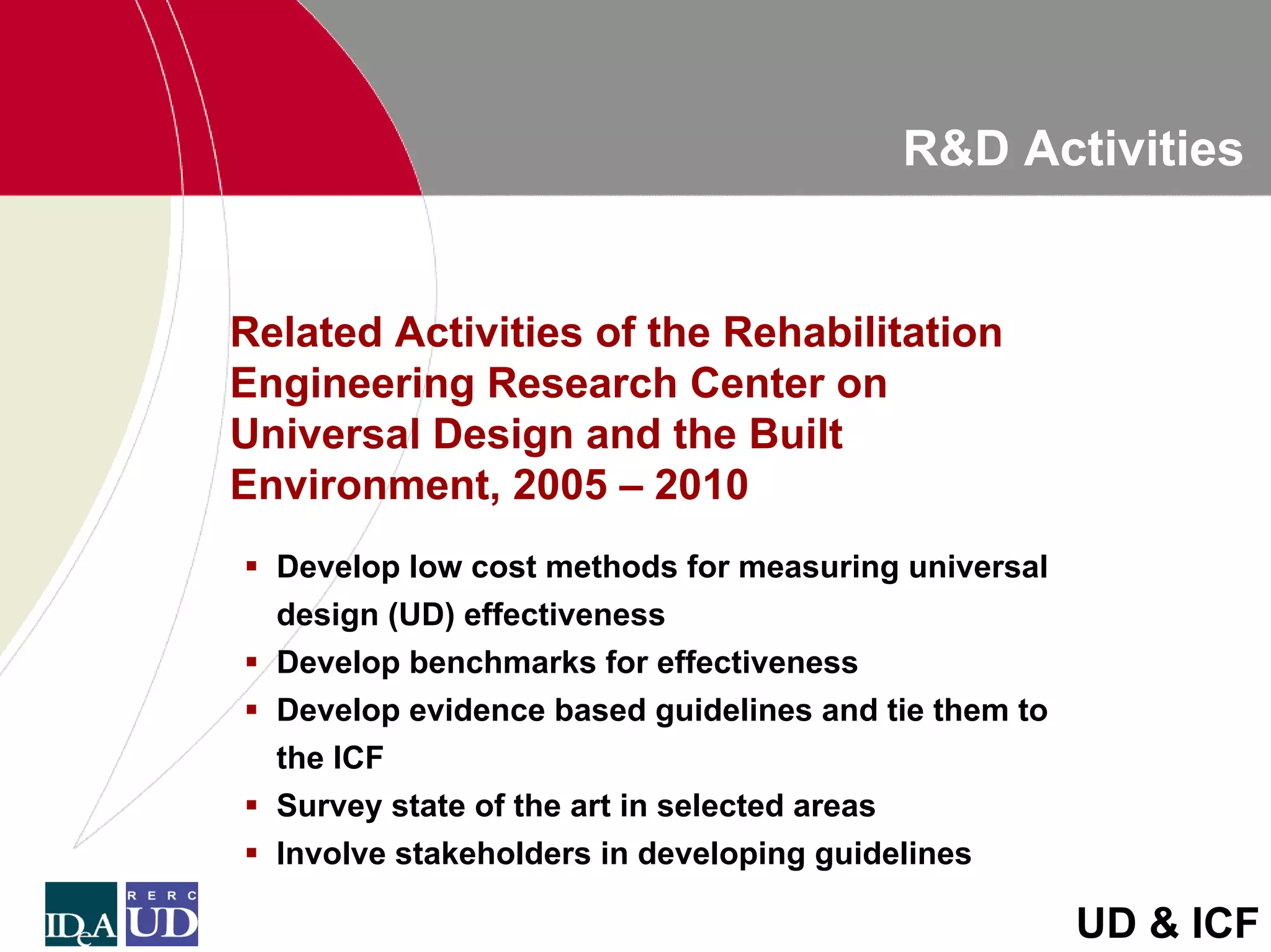 R&D Activities


Related Activities of the Rehabilitation
Engineering Research Center on
Universal Design and the Built
Environment, 2005 – 2010
  Develop low cost methods for measuring universal
  design (UD) effectiveness
  Develop benchmarks for effectiveness
  Develop evidence based guidelines and tie them to
  the ICF
  Survey state of the art in selected areas
  Involve stakeholders in developing guidelines

                                                      UD & ICF
 
