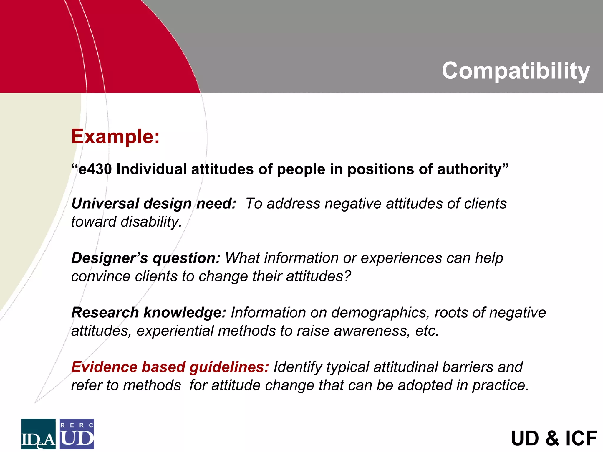 Compatibility

Example:
“e430 Individual attitudes of people in positions of authority”

Universal design need: To address negative attitudes of clients
toward disability.

Designer’s question: What information or experiences can help
convince clients to change their attitudes?

Research knowledge: Information on demographics, roots of negative
attitudes, experiential methods to raise awareness, etc.

Evidence based guidelines: Identify typical attitudinal barriers and
refer to methods for attitude change that can be adopted in practice.


                                                                  UD & ICF
 