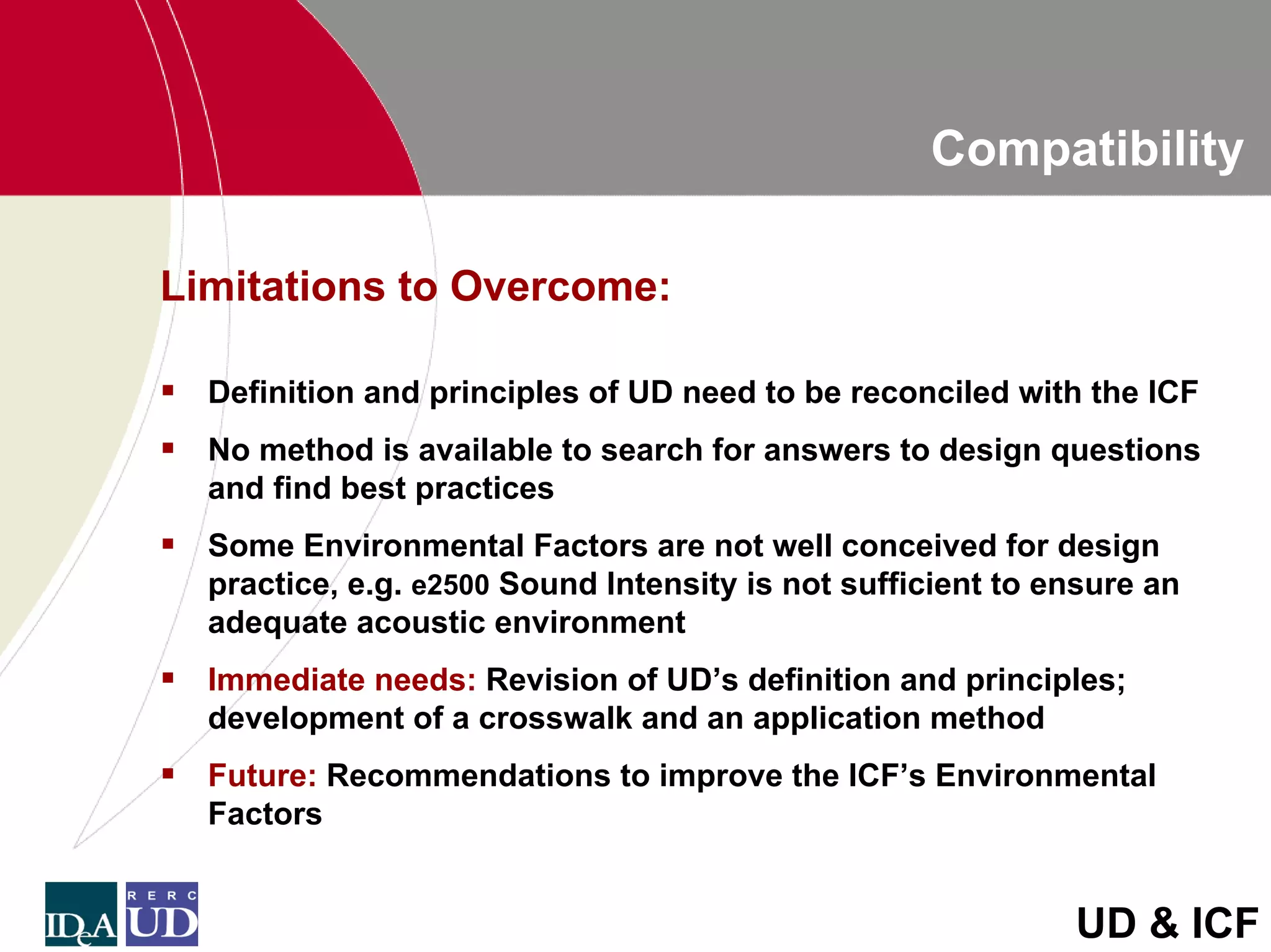 Compatibility

Limitations to Overcome:

  Definition and principles of UD need to be reconciled with the ICF
  No method is available to search for answers to design questions
  and find best practices
  Some Environmental Factors are not well conceived for design
  practice, e.g. e2500 Sound Intensity is not sufficient to ensure an
  adequate acoustic environment
  Immediate needs: Revision of UD’s definition and principles;
  development of a crosswalk and an application method
  Future: Recommendations to improve the ICF’s Environmental
  Factors


                                                             UD & ICF
 