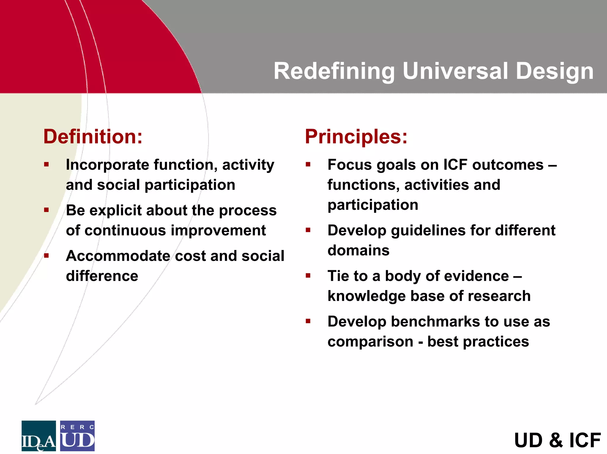 Redefining Universal Design

Definition:                        Principles:
  Incorporate function, activity     Focus goals on ICF outcomes –
  and social participation           functions, activities and
  Be explicit about the process      participation
  of continuous improvement          Develop guidelines for different
  Accommodate cost and social        domains
  difference                         Tie to a body of evidence –
                                     knowledge base of research
                                     Develop benchmarks to use as
                                     comparison - best practices




                                                               UD & ICF
 