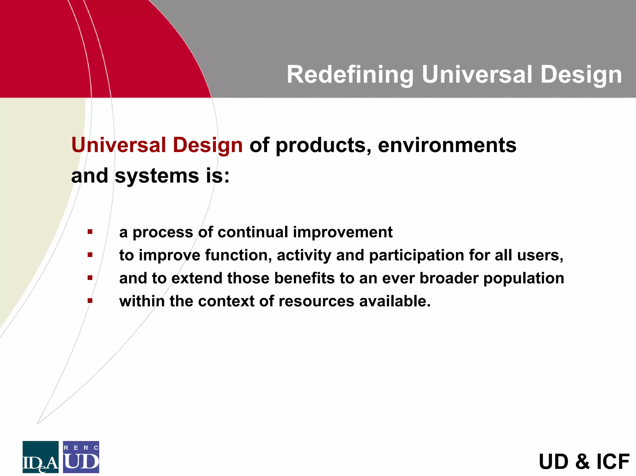 Redefining Universal Design

Universal Design of products, environments
and systems is:

    a process of continual improvement
    to improve function, activity and participation for all users,
    and to extend those benefits to an ever broader population
    within the context of resources available.




                                                              UD & ICF
 