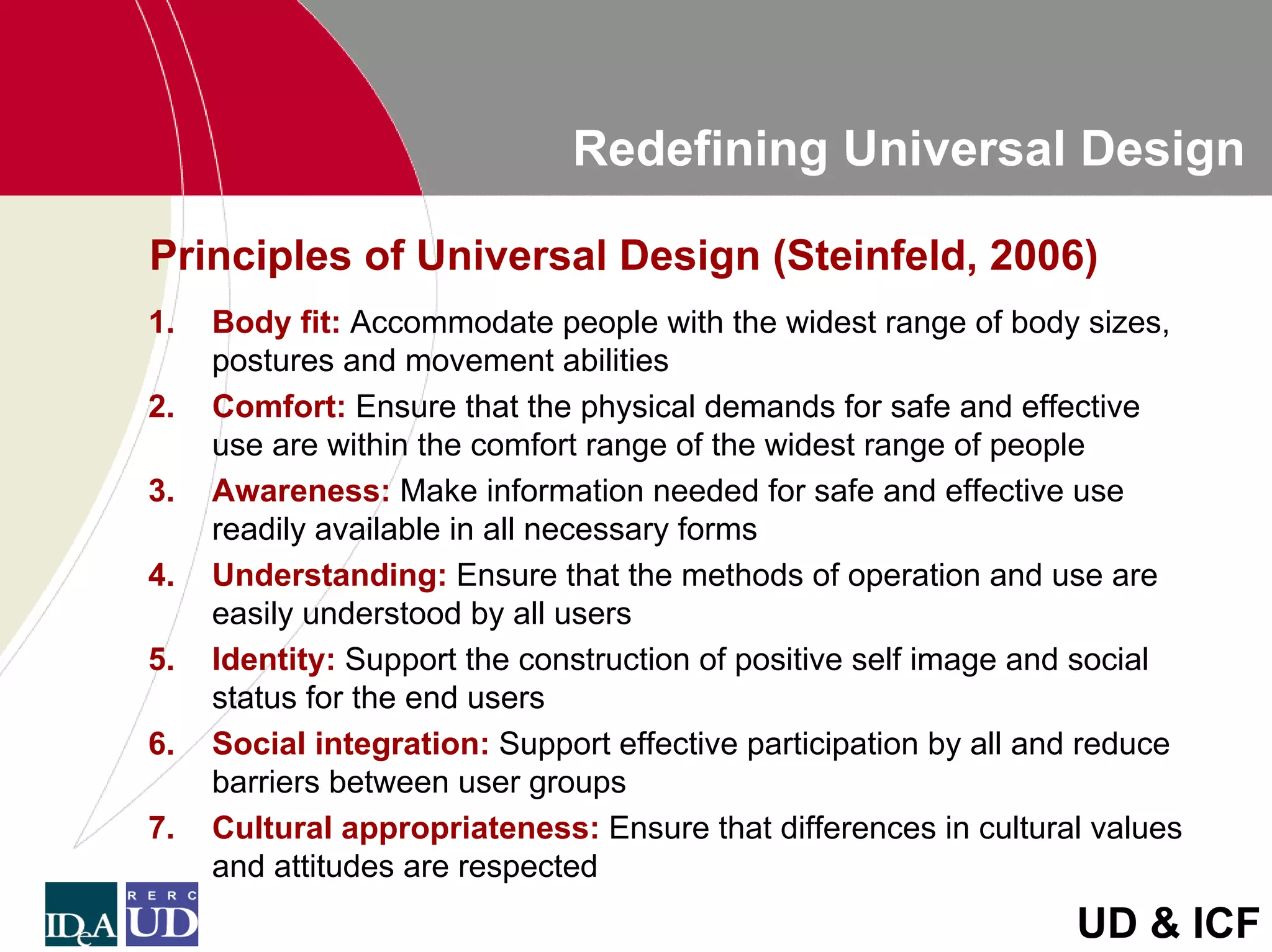 Redefining Universal Design

Principles of Universal Design (Steinfeld, 2006)
1.   Body fit: Accommodate people with the widest range of body sizes,
     postures and movement abilities
2.   Comfort: Ensure that the physical demands for safe and effective
     use are within the comfort range of the widest range of people
3.   Awareness: Make information needed for safe and effective use
     readily available in all necessary forms
4.   Understanding: Ensure that the methods of operation and use are
     easily understood by all users
5.   Identity: Support the construction of positive self image and social
     status for the end users
6.   Social integration: Support effective participation by all and reduce
     barriers between user groups
7.   Cultural appropriateness: Ensure that differences in cultural values
     and attitudes are respected
                                                                  UD & ICF
 