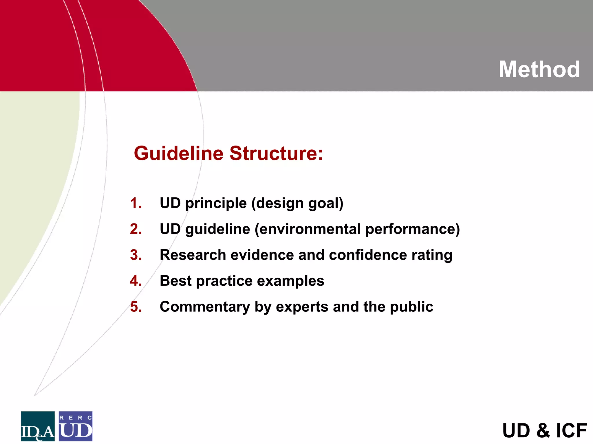 Method


Guideline Structure:

1.   UD principle (design goal)
2.   UD guideline (environmental performance)
3.   Research evidence and confidence rating
4.   Best practice examples
5.   Commentary by experts and the public




                                                UD & ICF
 