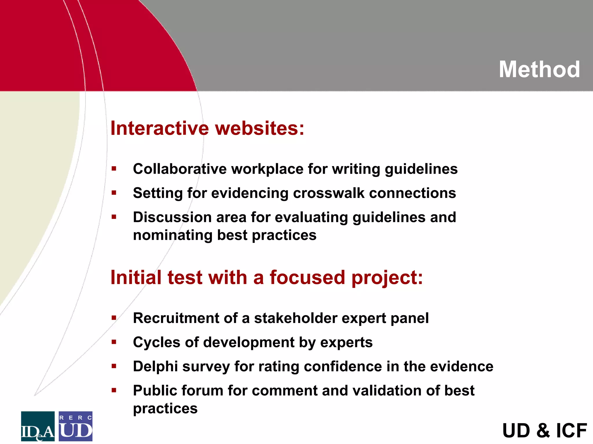 Method

Interactive websites:
  Collaborative workplace for writing guidelines
  Setting for evidencing crosswalk connections
  Discussion area for evaluating guidelines and
  nominating best practices

Initial test with a focused project:
  Recruitment of a stakeholder expert panel
  Cycles of development by experts
  Delphi survey for rating confidence in the evidence
  Public forum for comment and validation of best
  practices
                                                        UD & ICF
 