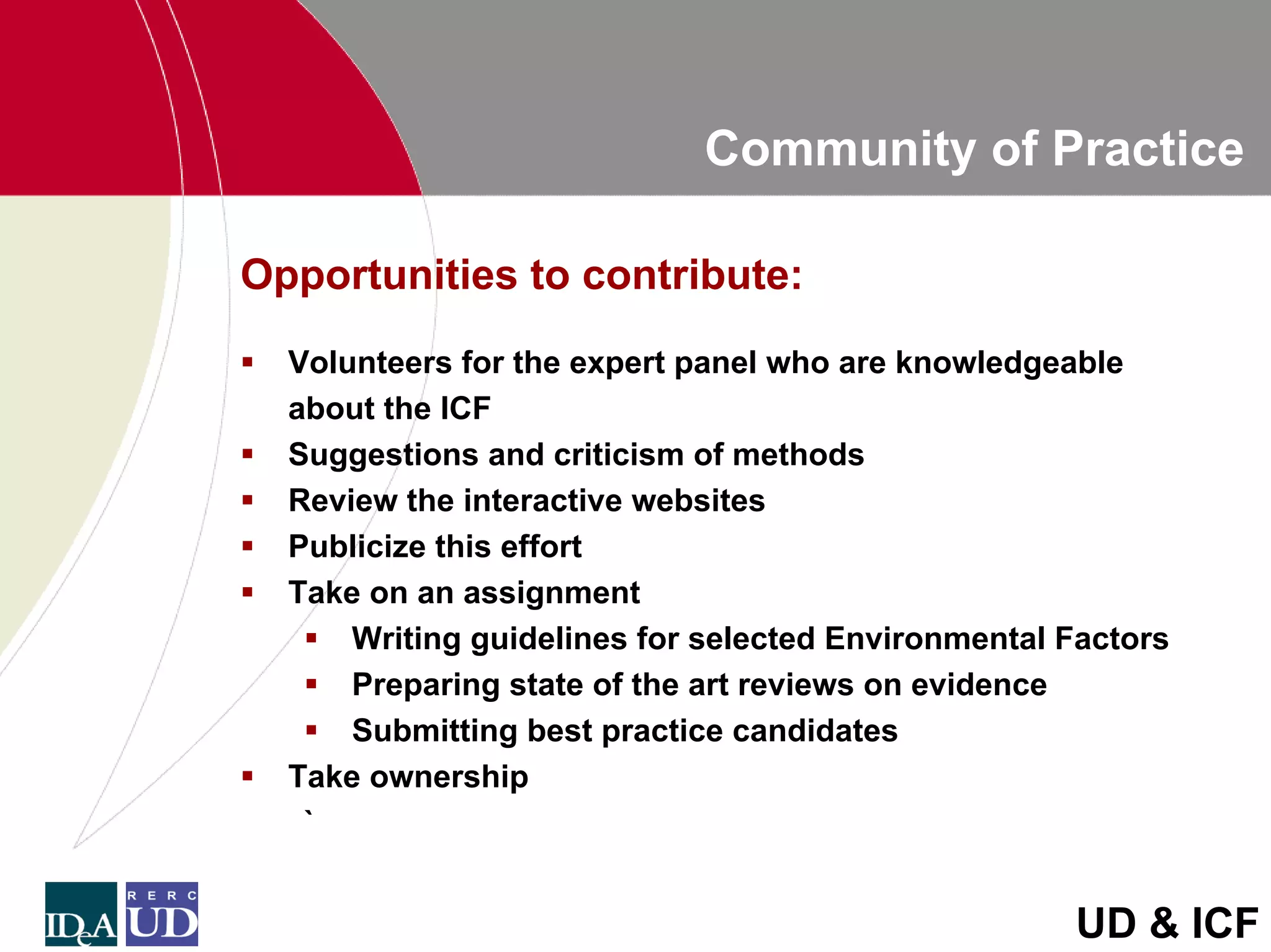 Community of Practice

Opportunities to contribute:
  Volunteers for the expert panel who are knowledgeable
  about the ICF
  Suggestions and criticism of methods
  Review the interactive websites
  Publicize this effort
  Take on an assignment
      Writing guidelines for selected Environmental Factors
      Preparing state of the art reviews on evidence
      Submitting best practice candidates
  Take ownership
   `


                                                    UD & ICF
 