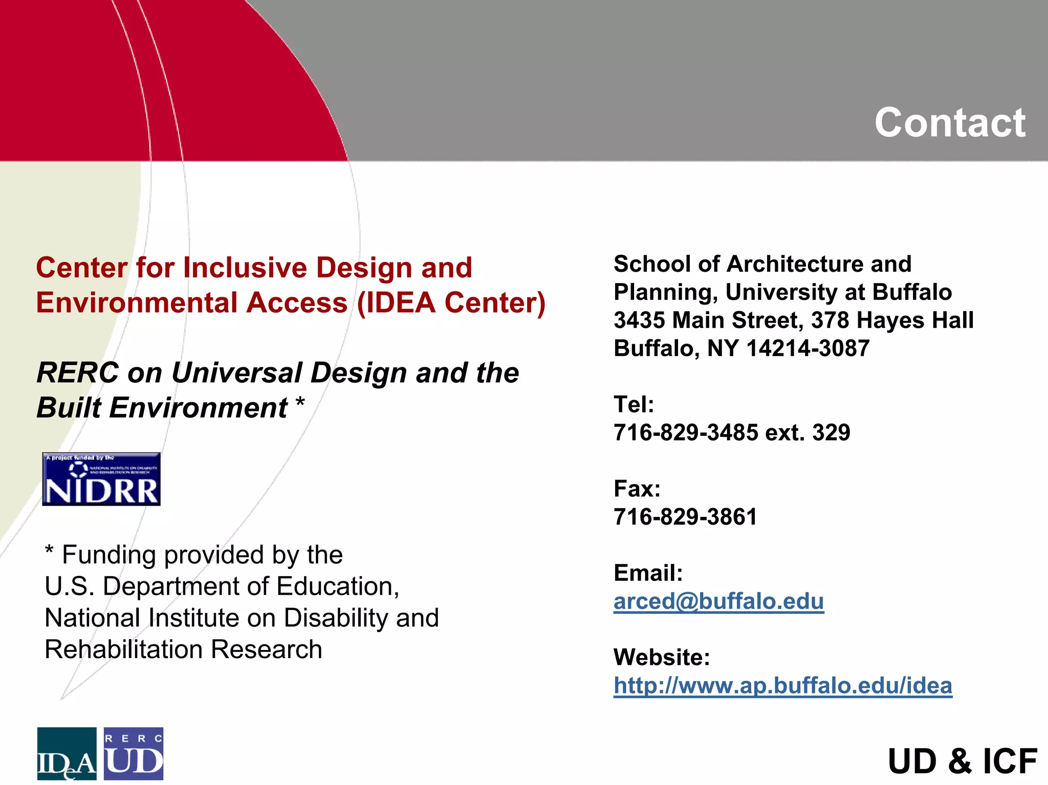 Contact


Center for Inclusive Design and        School of Architecture and
                                       Planning, University at Buffalo
Environmental Access (IDEA Center)
                                       3435 Main Street, 378 Hayes Hall
                                       Buffalo, NY 14214-3087
RERC on Universal Design and the
Built Environment *                    Tel:
                                       716-829-3485 ext. 329

                                       Fax:
                                       716-829-3861
* Funding provided by the
                                       Email:
U.S. Department of Education,
                                       arced@buffalo.edu
National Institute on Disability and
Rehabilitation Research                Website:
                                       http://www.ap.buffalo.edu/idea


                                                               UD & ICF
 