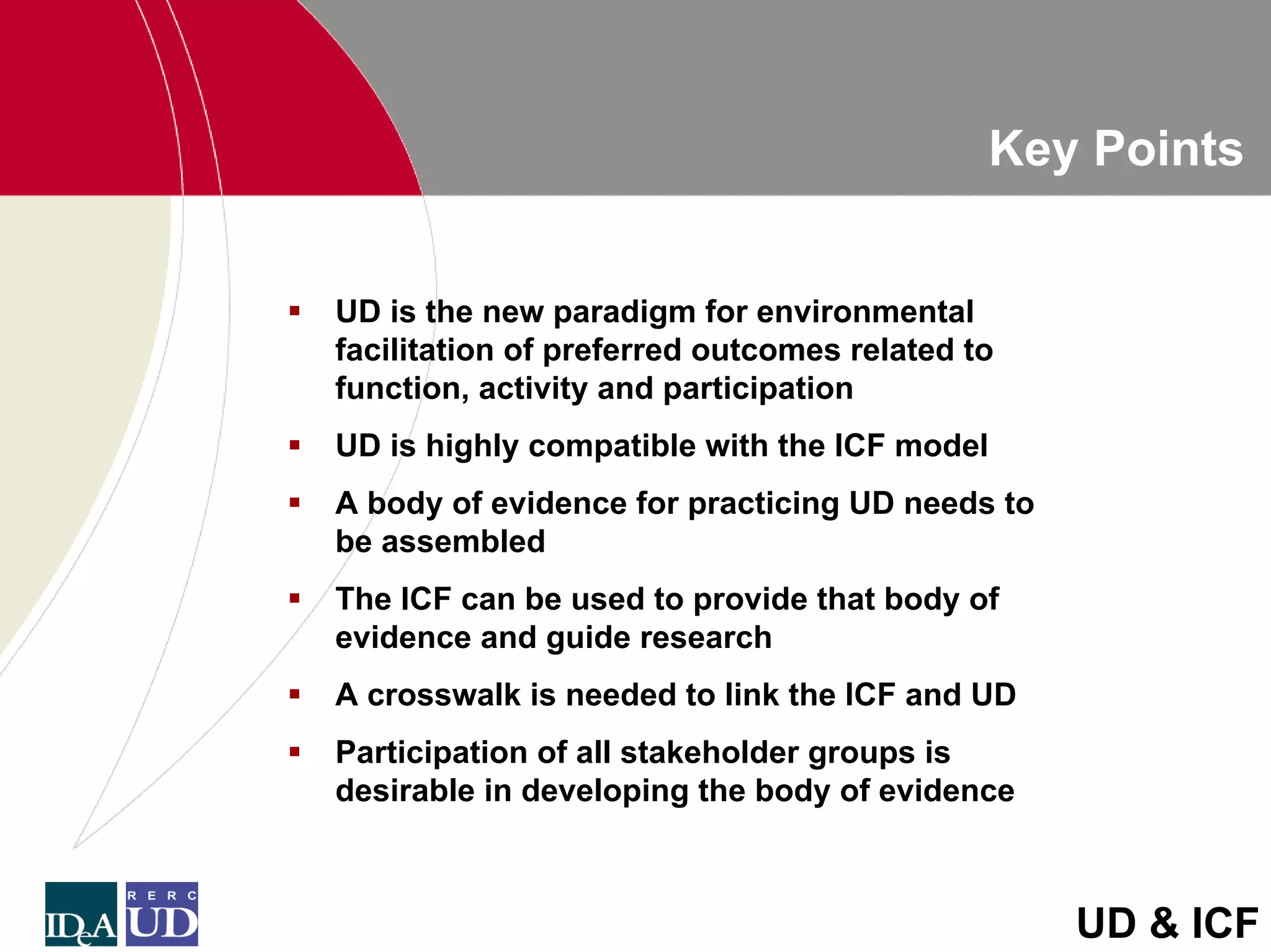 Key Points


UD is the new paradigm for environmental
facilitation of preferred outcomes related to
function, activity and participation
UD is highly compatible with the ICF model
A body of evidence for practicing UD needs to
be assembled
The ICF can be used to provide that body of
evidence and guide research
A crosswalk is needed to link the ICF and UD
Participation of all stakeholder groups is
desirable in developing the body of evidence



                                                UD & ICF
 