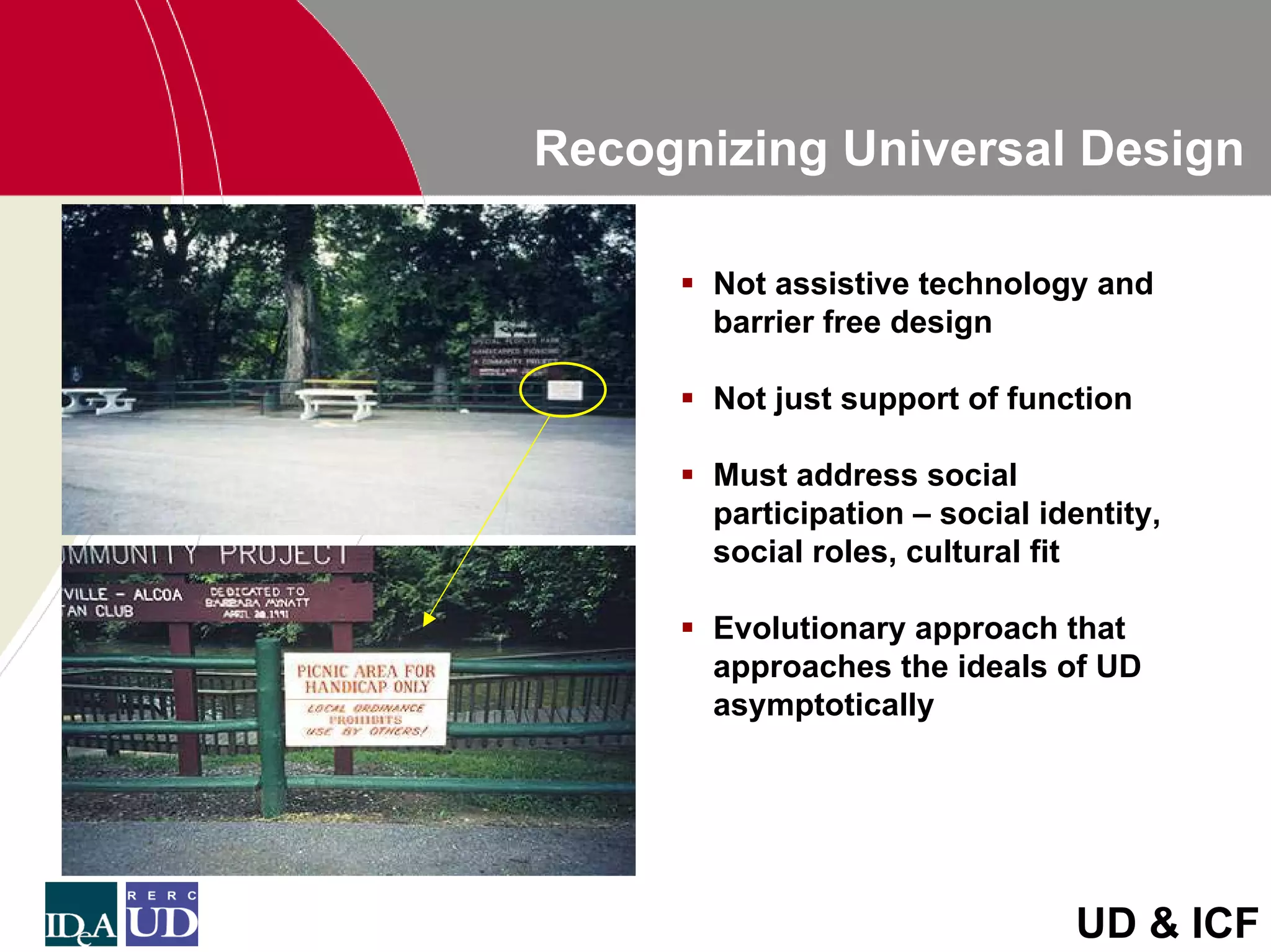 Recognizing Universal Design

       Not assistive technology and
       barrier free design

       Not just support of function

       Must address social
       participation – social identity,
       social roles, cultural fit

       Evolutionary approach that
       approaches the ideals of UD
       asymptotically




                                UD & ICF
 