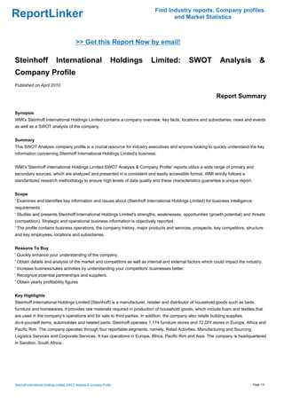 Find Industry reports, Company profiles
ReportLinker                                                                               and Market Statistics



                                              >> Get this Report Now by email!

Steinhoff                      International                            Holdings   Limited:     SWOT           Analysis               &
Company Profile
Published on April 2010

                                                                                                             Report Summary

Synopsis
WMI's Steinhoff International Holdings Limited contains a company overview, key facts, locations and subsidiaries, news and events
as well as a SWOT analysis of the company.


Summary
This SWOT Analysis company profile is a crucial resource for industry executives and anyone looking to quickly understand the key
information concerning Steinhoff International Holdings Limited's business.


WMI's 'Steinhoff International Holdings Limited SWOT Analysis & Company Profile' reports utilize a wide range of primary and
secondary sources, which are analyzed and presented in a consistent and easily accessible format. WMI strictly follows a
standardized research methodology to ensure high levels of data quality and these characteristics guarantee a unique report.


Scope
' Examines and identifies key information and issues about (Steinhoff International Holdings Limited) for business intelligence
requirements
' Studies and presents Steinhoff International Holdings Limited's strengths, weaknesses, opportunities (growth potential) and threats
(competition). Strategic and operational business information is objectively reported.
' The profile contains business operations, the company history, major products and services, prospects, key competitors, structure
and key employees, locations and subsidiaries.


Reasons To Buy
' Quickly enhance your understanding of the company.
' Obtain details and analysis of the market and competitors as well as internal and external factors which could impact the industry.
' Increase business/sales activities by understanding your competitors' businesses better.
' Recognize potential partnerships and suppliers.
' Obtain yearly profitability figures


Key Highlights
Steinhoff International Holdings Limited (Steinhoff) is a manufacturer, retailer and distributor of household goods such as beds,
furniture and homewares. It provides raw materials required in production of household goods, which include foam and textiles that
are used in the company's operations and for sale to third parties. In addition, the company also retails building supplies,
do-it-yourself items, automobiles and related parts. Steinhoff operates 1,174 furniture stores and 72 DIY stores in Europe, Africa and
Pacific Rim. The company operates through four reportable segments, namely, Retail Activities, Manufacturing and Sourcing,
Logistics Services and Corporate Services. It has operations in Europe, Africa, Pacific Rim and Asia. The company is headquartered
in Sandton, South Africa.




Steinhoff International Holdings Limited: SWOT Analysis & Company Profile                                                         Page 1/4
 