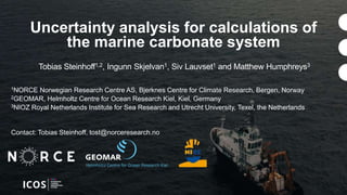 Tobias Steinhoff1,2, Ingunn Skjelvan1, Siv Lauvset1 and Matthew Humphreys3
Uncertainty analysis for calculations of
the marine carbonate system
1NORCE Norwegian Research Centre AS, Bjerknes Centre for Climate Research, Bergen, Norway
2GEOMAR, Helmholtz Centre for Ocean Research Kiel, Kiel, Germany
3NIOZ Royal Netherlands Institute for Sea Research and Utrecht University, Texel, the Netherlands
Contact: Tobias Steinhoff, tost@norceresearch.no
 