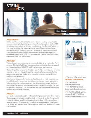 GLOBAL
  B2B’S BEST




                                                                                 Case Study | IntraLinks



// Opportunity
For the past 15 years, IntraLinks has been a leader in enabling companies to                                                                                    SHARE ANYWHERE.
                                                                                                                                                                CONTROL EVERYTHING.
securely and compliantly exchange sensitive information via their leading VDR
(virtual data room) solutions. With the introduction of their ConnectSM platform,
they began providing that capability to other lines of business to exchange
critical information. The launch came at a time when IT consumerization and
the bring-your-own-device trends are presenting security, governance and
compliance challenges to CIOs, CISOs and General Counsel, making Connect
even more critical to IT departments.

// Solution                                                                                            Introducing IntraLinks Connect.                                 TM



                                                                                                       Share sensitive content with partners outside the corporate ﬁrewall securely, compliantly and with complete visibility.

                                                                                                       Today, every enterprise needs to be an extended enterprise. With people and teams working together in real time on conﬁdential


We developed a new positioning, an integrated, global go-to-market plan (North
                                                                                                       and regulated content – but without compromising security, compliance and control. Now, IntraLinks Connect gives you
                                                                                                       the enterprise-strength, cloud-based collaboration platform to conﬁdently share content with partners anywhere outside the
                                                                                                       corporate ﬁrewall, while controlling your content everywhere.

                                                                                                       Get the free white paper: “IDC Analysis: Secure, Compliant



America, CALA and EMEA) and creative development (print and online), as well
                                                                                                       Collaboration in the Cloud” at IntraLinks.com/Connect
                                                                                                       Copyright © 2012 IntraLinks, Inc. All rights reserved.




as mobile advertising, SEM/SEO, social marketing and lead nurturing.
                                                                                            INTR19c1-IT-KMworld-FP-m.indd 1                                                                                                        4/2/12 12:38 PM




The resulting global campaign included the launch of the new IntraLinks corporate
website, as well as a thought leadership microsite (offering a series of white
papers and articles) and the launch of microsites in venues such as CIO.com
and InformationWeek.com.
                                                                                            // For more information, visit
Advertisements appeared in leading print publications, on major websites, and               facebook.com/steinias
in mobile through the most prominent business sites and mobile applications.
Wide-spread social media engagement was driven across multiple platforms,                   // In the US, call
and through the launch of a global search engine marketing campaign – as well               Barrie Rubinstein at
as events (including live a CIO roundtable and Virtual Town Halls) and acquisition          1-646-467-7061 or email
and lead nurturing email initiatives.                                                       brubinstein@steinbrand.com
                                                                                            // In the UK, call Rob Morrice
// Results                                                                                  at +44 (0)1625 578578 or
As a result, IntraLinks achieved 11+ million advertising impressions over three months.     email rob.morrice@iasb2b.com
The campaign microsite generated hundreds of thousands of click-throughs with
front-end response rates 3X industry benchmarks. Over 7        ,000 qualified leads
were generated – 12% over goal – including two very successful virtual events
that yielded 807 qualified leads. The campaign achieved cost per lead 25% lower
than projected.



SteinBrand.com | iasb2b.com
 