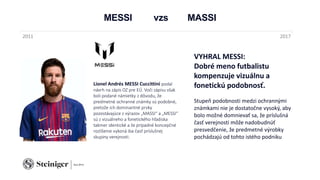 MESSI vzs MASSI
Lionel Andrés MESSI Cuccittini podal
návrh na zápis OZ pre EÚ. Voči zápisu však
boli podané námietky z dôvodu, že
predmetné ochranné známky sú podobné,
pretože ich dominantné prvky
pozostávajúce z výrazov „MASSI“ a „MESSI“
sú z vizuálneho a fonetického hľadiska
takmer identické a že prípadné koncepčné
rozlíšenie vykoná iba časť príslušnej
skupiny verejnosti.
2011 2017
VYHRAL MESSI:
Dobré meno futbalistu
kompenzuje vizuálnu a
fonetickú podobnosť.
Stupeň podobnosti medzi ochrannými
známkami nie je dostatočne vysoký, aby
bolo možné domnievať sa, že príslušná
časť verejnosti môže nadobudnúť
presvedčenie, že predmetné výrobky
pochádzajú od tohto istého podniku
 
