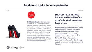 Louboutin a jeho červená podrážka
Christian Louboutin má zaregistrovanú
OZ pre BENELUX a to pre červenú farbu
(Pantone 18 1663TP) na podrážku topánky.
Konkurenčná značka Van Haren žiada súd,
aby vyhlásil OZ za neplatnú nakoľko farba je
ohraničená pre tvar (podrážku) a v zmysle
dohovoru Beneluxu za ochranné známky
nemožno považovať označenia, ktoré sa
skladajú výlučne z tvaru, ktorý vyplýva zo
samotnej povahy tovaru, dodáva tovaru
podstatnú hodnotu alebo je nevyhnutný na
dosiahnutie technického výsledku.
2012 do dnes
LOUBOUTIN ASI PREHRÁ:
Zákaz sa môže vzťahovať na
označenie, ktoré kombinuje
farbu a tvar.
Rozhodnutie súdu zatiaľ nepadlo. Bude
sa rozhodovať o tom, či sa ochranná
známka vzťahuje k červenej farbe
podrážky alebo k tvaru podrážky v
spojení s farbou. Louboutin tvrdí, že
červená farba je jeho osobitným
poznávacím znakom, s ktorým si každý
spojuje jeho meno a značku a nemá inú
funkciu.
 
