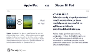 Apple iPad vzs Xiaomi Mi Pad
Xiaomi podala návrh na zápis OZ pre EÚ v znení MI PAD pre
elektronické prístroje a služby v oblasti telekomunikácie. Apple
podal proti zápisu tohto označenia námietku, pričom uviedol
že ich skoršia ochranná známka IPAD už je zapísaná pre zhodné
alebo podobné tovary a služby. EUIPO vyhovelo námietke, voči
čomu sa Xiaomi odvolalo na Všeobecný súd EÚ.
2014 2016
VYHRAL APPLE:
Existuje vysoký stupeň podobnosti
medzi označeniami, pričom
rozdiely nie sú dostatočné na
vylúčenie existencie
pravdepodobnosti zámeny.
Rozdiel medzi spornými označeniami,
vyplývajúci z výskytu dodatočného písmena
„m“ na začiatku označenia MI PAD, nie je
dostatočný na vyváženie vysokého stupňa
podobnosti týchto dvoch označení z vizuálneho
a fonetického hľadiska.
iPad
Mi Pad
 