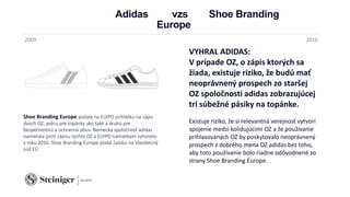 Adidas vzs Shoe Branding
Europe
Shoe Branding Europe podala na EUIPO prihlášku na zápis
dvoch OZ, jednu pre topánky ako také a druhú pre
bezpečnostnú a ochrannú obuv. Nemecká spoločnosť adidas
namietala proti zápisu týchto OZ a EUIPO námietkam vyhovelo
v roku 2016. Shoe Branding Europe podal žalobu na Všeobecný
súd EÚ.
2009 2016
VYHRAL ADIDAS:
V prípade OZ, o zápis ktorých sa
žiada, existuje riziko, že budú mať
neoprávnený prospech zo staršej
OZ spoločnosti adidas zobrazujúcej
tri súbežné pásiky na topánke.
Existuje riziko, že si relevantná verejnosť vytvorí
spojenie medzi kolidujúcimi OZ a že používanie
prihlasovaných OZ by poskytovalo neoprávnený
prospech z dobrého mena OZ adidas bez toho,
aby toto používanie bolo riadne odôvodnené zo
strany Shoe Branding Europe.
 