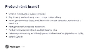 Prečo chrániť brand?
 Chránim minulé, ale aj budúce investície
 Registrovaný a ochraňovaný brand zvyšuje hodnotu firmy
 Posilňujem dôveru vo svojej produkt či firmu v očiach verejnosti, konkurencie či
investorov
 Poisťujem si komunikáciu so zákazníkmi
 Poisťujem si svoju jedinečnosť a odlíšiteľnosť na trhu
 Získavam právne známy a uznávaný spôsob ako licencovať svoje produkty a služby
 Daňové výhody
 