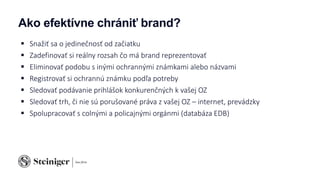 Ako efektívne chrániť brand?
 Snažiť sa o jedinečnosť od začiatku
 Zadefinovať si reálny rozsah čo má brand reprezentovať
 Eliminovať podobu s inými ochrannými známkami alebo názvami
 Registrovať si ochrannú známku podľa potreby
 Sledovať podávanie prihlášok konkurenčných k vašej OZ
 Sledovať trh, či nie sú porušované práva z vašej OZ – internet, prevádzky
 Spolupracovať s colnými a policajnými orgánmi (databáza EDB)
 