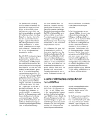 10
Die globale Finanz- und Wirt-
schaftskrise machte auch vor der
deutschen Wirtschaft nicht Halt.
Waren im Herbst 2008 erst nur
die Finanzmärkte betroffen, zog
die Krise anschließend nahezu alle
Wirtschaftsbereiche in ihren Sog.
So auch die deutsche Steinkohle.
Das den deutschen Steinkohlen-
bergbau tragende Unternehmen
RAG Aktiengesellschaft erlebte
infolge der Rezession zu Jahres-
beginn 2009 temporäre Störungen
beim Kohleabsatz, die voraussicht-
lich bis zum Jahresende wieder
ausgeglichen werden.
Das Jahr 2009 stand zunächst ganz
im Zeichen der Umsetzung der
Bergbauplanung, die der Vorstand
und Aufsichtsrat der RAG im Som-
mer 2008 beschlossen hatten. Mit
dem Steinkohlefinanzierungsgesetz
vom Dezember 2007 und dem damit
verknüpften Vertragswerk waren
hierfür die entsprechenden Rah-
menbedingungen geschaffen. Da-
mit ist der weitere Anpassungskurs
vorgegeben. Gemäß § 1 Abs. 1 des
Steinkohlefinanzierungsgesetzes
wird „die subventionierte Förde-
rung der Steinkohle in Deutschland
zum Ende des Jahres 2018 been-
det“. Zugleich gibt es in § 1 Abs. 2
ein Überprüfungsgebot: Auf der
Grundlage eines spätestens bis
zum 30. Juni 2012 vorzulegenden
Berichts der Bundesregierung prüft
danach der Deutsche Bundestag
„unter Beachtung der Gesichts-
punkte der Wirtschaftlichkeit, der
Sicherung der Energieversorgung
und der übrigen energiepolitischen
Ziele, ob der Steinkohlenberg-
bau weiter gefördert wird“. Der
Bundestag kann somit aus ener-
giepolitischen Gründen auch die
Weiterführung eines tragfähigen
Steinkohlenbergbaus beschließen.
Die RAG ist für beide Fälle gerüs-
tet. Garant dafür ist das für den
Personalabbau politisch zugesagte
Prinzip der Sozialverträglichkeit.
Die Umsetzung dieses Anpassungs-
prozesses hat für den Steinkohlen-
bergbau höchste Priorität.
Seit 2008 vereint die „neue“ RAG
Aktiengesellschaft mit Sitz in
Herne unter ihrem Dach u. a. die
RAG Deutsche Steinkohle AG, die
RAG Anthrazit Ibbenbüren GmbH
als reine Bergbaubetriebsgesell-
schaften sowie die RAG BILDUNG
GmbH und die RAG Montan Immo-
bilien GmbH. Mitte April 2009 kam
als weitere Gesellschaft die RAG
Mining Solutions GmbH hinzu. Ihre
Aufgabe ist die internationale
Vermarktung gebrauchter und er-
probter Bergbauausrüstungen und
des im Unternehmen vorhandenen
Know-hows zur Förderung von
Steinkohle.
Im Berichtszeitraum wurde zum
1. Januar 2009 das Bergwerk Lippe
in Gelsenkirchen stillgelegt. Die
Stilllegung des Bergwerks Ost in
Hamm ist zum 30. September 2010
festgelegt. Das letzte Bergwerk
im Saarrevier, das Bergwerk Saar
mit dem Förderstandort Ensdorf,
stellt zum 1. Juli 2012 seine För-
derung ein. Darüber hinaus sieht
die Bergbauplanung das Ende des
Bergwerks West in Kamp-Lintfort
zum Jahreswechsel 2012/2013 vor,
auch wenn es dazu noch keinen
Gremienbeschluss gibt. So wird
sich die heimische Steinkohlenför-
derung ab 2013 voraussichtlich auf
nur noch drei Bergwerke in Nord-
rhein-Westfalen konzentrieren:
Prosper-Haniel in Bottrop, Auguste
Victoria in Marl und Ibbenbüren an
der Grenze zu Niedersachsen.
Mit der Zahl der Bergwerke wird
bis 2012 auch die Förderung von
17 Mio. t im Jahr 2008 auf unter
12 Mio. t/a zurückgehen. Zugleich
wird sich die Mitarbeiterzahl auf
etwa 15.000 verringern. Gerade die
Belegschaftsanpassung stellt den
Steinkohlenbergbau vor große Her-
ausforderungen. Dies setzt weiter-
hin die Nutzung aller verfügbaren
personal- und sozialpolitischen
Anpassungsinstrumente voraus.
Darüber hinaus sind begleitende
tarifvertragliche Regelungen
getroffen worden, um die Ziele
erreichen zu können.
Für die Personalanpassung gibt es
ein vielfältiges Instrumentarium.
Eine wesentliche Rolle spielt dabei
auch in Zukunft das seit 1972 be-
stehende Anpassungsgeld (APG)
für Arbeitnehmer im Steinkohlen-
Besondere Herausforderungen für den
Personalabbau
 