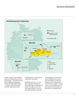 11
Bergwerke zur Still-
legung vorgesehen
1 West
2 Prosper-Haniel
3 Auguste Victoria
4 Ost
5 Saar
6 Ibbenbüren
Bergwerke
Stand: Oktober 2009
6
Osnabrück
Ibbenbüren
Saar
Saarbrücken
Saarrevier
Saarlouis
1
Kamp-
Lintfort Dinslaken
Duisburg
Lippe
Bottrop
2 Herne
Bochum
Essen
Dortmund
Hamm
Ruhr
Ruhrrevier
Reckling-
hausen
Marl
3
4
Gelsen-
kirchen
Steinkohlenbergwerke in Deutschland
5
20-4_2009 23.09.2009
Rhein
Deutsche Steinkohle
bergbau. Danach können die Mitar-
beiter bei Erfüllung bestimmter Vor-
aussetzungen – etwa Überschreiten
einer festgelegten Altersgrenze
und Betriebszugehörigkeitsdauer
– vorzeitig in den Vorruhestand
wechseln. 2008 konnten damit
1.840 Mitarbeiter aus dem aktiven
Arbeitsleben ausscheiden.
Allerdings können für z. Zt. noch
rund 2.100 jüngere Mitarbeiter
diese Regelungen nicht angewandt
werden. Sie sollen bis 2012 das
Unternehmen verlassen und eine
andere Beschäftigung außerhalb
des Bergbaubereichs finden. Auf
diese Problematik hat die deut-
sche Steinkohle mit einem breit
gefächerten personalpolitischen
Instrumentarium reagiert. Es unter-
stützt in unterschiedlichster Form
eine Integration der betroffenen
Mitarbeiter in den allgemeinen
 