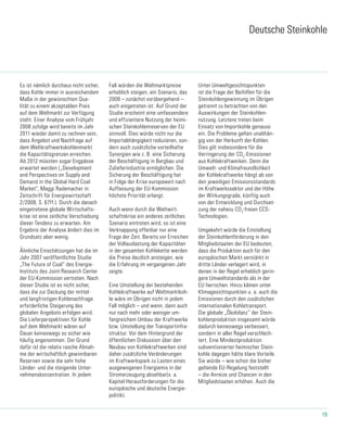 15
Deutsche Steinkohle
Es ist nämlich durchaus nicht sicher,
dass Kohle immer in ausreichendem
Maße in der gewünschten Qua-
lität zu einem akzeptablen Preis
auf dem Weltmarkt zur Verfügung
steht. Einer Analyse vom Frühjahr
2008 zufolge wird bereits im Jahr
2011 wieder damit zu rechnen sein,
dass Angebot und Nach­frage auf
dem Weltkraftwerkskohlenmarkt
die Kapazitätsgrenzen erreichen.
Ab 2012 müssten sogar Engpässe
erwartet werden („Development
and Perspectives on Supply and
Demand in the Global Hard Coal
Market“, Maggi Rademacher in:
Zeitschrift für Energiewirtschaft
2/2008, S. 67ff.). Durch die danach
eingetretene globale Wirtschafts-
krise ist eine zeitliche Verschiebung
dieser Tendenz zu erwarten. Am
Ergebnis der Analyse ändert dies im
Grundsatz aber wenig.
Ähnliche Einschätzungen hat die im
Jahr 2007 veröffentlichte Studie
„The Future of Coal“ des Energie-
Instituts des Joint Research Center
der EU-Kommission vertreten. Nach
dieser Studie ist es nicht sicher,
dass die zur Deckung der mittel-
und langfristigen Koh­lenachfrage
erforderliche Steigerung des
globalen Angebots erfolgen wird.
Die Lieferper­spektiven für Kohle
auf dem Weltmarkt wären auf
Dauer keineswegs so sicher wie
häufig angenommen. Der Grund
dafür ist die re­lativ rasche Abnah-
me der wirtschaftlich gewinnbaren
Reserven sowie die sehr hohe
Länder- und die steigende Unter-
nehmenskonzentration. In jedem
Fall würden die Weltmarktpreise
erheblich stei­gen; ein Szenario, das
2008 – zunächst vorübergehend –
auch eingetreten ist. Auf Grund der
Studie erscheint eine umfassendere
und effizientere Nutzung der heimi-
schen Steinkohlenre­serven der EU
sinnvoll. Dies würde nicht nur die
Importabhängigkeit reduzieren, son-
dern auch zusätzliche vorteilhafte
Synergien wie z. B. eine Sicherung
der Beschäftigung in Bergbau und
Zulieferindustrie ermöglichen. Die
Sicherung der Beschäftigung hat
in Folge der Krise europaweit nach
Auffassung der EU-Kommission
höchste Priorität erlangt.
Auch wenn durch die Weltwirt-
schaftskrise ein anderes zeitliches
Szenario eintreten wird, so ist eine
Verknappung offenbar nur eine
Frage der Zeit. Be­reits vor Erreichen
der Vollauslastung der Kapazitäten
in der gesamten Kohlekette werden
die Preise deutlich anstei­gen, wie
die Erfahrung im vergangenen Jahr
zeigte.
Eine Umstellung der bestehenden
Kohlekraftwerke auf Weltmarktkoh-
le wäre im Übrigen nicht in je­dem
Fall möglich – und wenn, dann auch
nur nach mehr oder weniger um-
fangreichem Umbau der Kraftwerke
bzw. Umstellung der Transportinfra­
struktur. Vor dem Hintergrund der
öffentlichen Diskussion über den
Neubau von Kohlekraftwerken sind
daher zusätzliche Veränderungen
im Kraftwerkspark zu Las­ten eines
ausgewogenen Energiemix in der
Stromerzeugung absehbar(s. a.
Kapitel Herausforderungen für die
europäische und deutsche Energie-
politik).
Unter Umweltgesichtspunkten
ist die Frage der Beihilfen für die
Steinkohlengewinnung im Übrigen
getrennt zu betrachten von den
Auswirkungen der Steinkohlen-
nutzung. Letztere treten beim
Einsatz von Importkohle genauso
ein. Die Probleme gelten unabhän-
gig von der Herkunft der Kohlen.
Dies gilt insbesondere für die
Verringerung der CO2
-Emissionen
aus Kohlekraftwerken. Denn die
Umwelt- und Klimafreundlichkeit
der Kohlekraftwerke hängt ab von
den jeweiligen Emissions­standards
im Kraftwerkssektor und der Höhe
der Wirkungsgrade, künftig auch
von der Entwick­lung und Durchset-
zung der nahezu CO2
-freien CCS-
Technologien.
Umgekehrt würde die Einstellung
der Steinkohlenförderung in den
Mitgliedstaaten der EU bedeuten,
dass die Produktion auch für den
europäischen Markt verstärkt in
dritte Länder verlagert wird, in
denen in der Regel erheblich gerin-
gere Umweltstandards als in der
EU herrschen. Hinzu kämen unter
Klimagesichtspunkten u. a. auch die
Emissionen durch den zusätzli­chen
internationalen Kohletransport.
Die globale „Ökobilanz“ der Stein-
kohlenproduktion insgesamt würde
dadurch keineswegs verbessert,
sondern in aller Regel verschlech-
tert. Eine Mindestproduktion
subventionierter heimischer Stein-
kohle dagegen hätte klare Vorteile.
Sie würde – wie schon die bisher
geltende EU-Regelung feststellt
– die An­reize und Chancen in den
Mitgliedstaaten erhöhen. Auch die
 