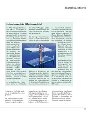 25
Die RAG Aktiengesellschaft ver-
leiht seit 2002 einmal jährlich ei-
nen Forschungspreis an Mitarbeiter
für außerordentliche Leistungen
aus dem Bereich Forschung und
Entwicklung. Hierfür bewertet
eine Jury unter Vorsitz des RAG-
Vorstandsmitglieds Jürgen Eikhoff
Ideen und Verbesse-
rungen, die dem Unter-
nehmen neue Impulse
geben und somit Inno-
vationen vorantreiben.
Die besonders an-
spruchsvolle Geologie
der Lagerstätte sowie
die weltweit führenden
deutschen Standards
bei Arbeitssicherheit
und Umweltschutz er-
fordern eine ständige
Weiterentwicklung der
deutschen Bergbau-
technologie, um eine
immer höhere Effizienz zu errei-
chen. Hinzu kommen die Anstren-
gungen, trotz Personalabbau vor-
handenes Know-how zu erhalten
und weiterzuentwickeln.
An der Verleihung des Preises –
einem stilisierten Schildausbau
aus Kohle und Acrylglas – an die
Preisträger nehmen Vertreter aus
Politik, Wirtschaft und der Tages-
und Fachpresse teil.
Die bisherigen Veranstaltungen
stoßen auf positive Resonanz. So
betonte im Jahre 2003 die damalige
Ministerin für Wissenschaft und
Forschung des Landes Nordrhein-
Westfalen, Hannelore Kraft, dass
der Forschungspreis zum einen die
strategische Bedeutung der For-
schungs- und Entwicklungsarbeit
für den deutschen Steinkohlenberg-
bau unterstreiche und zum anderen
die Innovationskraft nordrhein-
westfälischer Forscherinnen und
Forscher verdeutliche. Zwei Jahre
später unterstrich dies auch Dr.
Michael Stückradt, Staatssekre-
tär im NRW-Ministerium für Inno-
vation, Wissenschaft, Forschung
und Technologie. Die deutsche
Bergbautechnologie
ist weltweit führend.
Stückradt: „Der Ga-
rant, dass diese stolze
Bilanz auch in Zukunft
erhalten bleibt, ist Ex-
zellenz in Forschung und
Entwicklung und deren
Umsetzung.“
Auch die Berichterstat-
tung der Medien fiel
durchweg positiv aus.
Hierbei ging neben der
Innovationskraft der
Mitarbeiter auch die
des deutschen Steinkohlenberg-
baus im internationalen Zusammen-
spiel hervor. Eine Partnerschaft, die
bis in den Weltraum reicht, wie
der Auftritt von Gastredner und
Astronaut Dr. Ulf Merbold bei der
Forschungspreisverleihung im Jahr
2004 zeigte.
Der Forschungspreis der RAG Aktiengesellschaft
Deutsche Steinkohle
zu realisieren. Das Projekt wurde
von der Europäischen Kommission
gefördert.
Der Konzentrationsprozess im
deutschen Steinkohlenbergbau
hat zu einem großen Angebot an
gebrauchter, erprobter Bergbau-
technik geführt. Was unter den
hiesigen schwierigen Bedingungen
unter Tage funktioniert, kann oft
auch anderswo genutzt werden.
Um diesen Markt in Zukunft zu
bedienen, hat die RAG als weiteres
Unternehmen unter ihrem Konzern-
dach in diesem Jahr die Tochter-
gesellschaft RAG Mining Solutions
gegründet. So wurden bereits mit
Bergbaugesellschaften in Polen,
Tschechien und der Ukraine Kon-
 