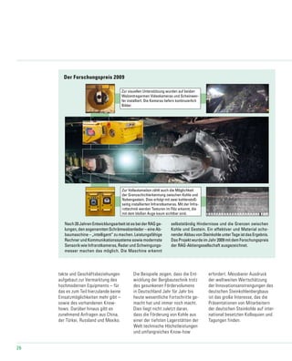 26
Der Forschungspreis 2009
Zur visuellen Unterstützung wurden auf beiden
Walzentragarmen Videokameras und Scheinwer-
fer installiert. Die Kameras liefern kontinuierlich
Bilder.
Zur Vollautomation zählt auch die Möglichkeit
der Grenzschichterkennung zwischen Kohle und
Nebengestein. Dies erfolgt mit zwei kohlenstoß-
seitig installierten Infrarotkameras. Mit der Infra-
rottechnik werden Texturen im Flöz erkannt, die
mit dem bloßen Auge kaum sichtbar sind.
Nach20JahrenEntwicklungsarbeitistesbeiderRAGge-
lungen, den sogenannten Schrämwalzenlader – eine Ab-
baumaschine – „intelligent“ zu machen. Leistungsfähige
Rechner und Kommunikationssysteme sowie modernste
Sensorik wie Infrarotkameras, Radar und Schwingungs-
messer machen das möglich. Die Maschine erkennt
selbstständig Hindernisse und die Grenzen zwischen
Kohle und Gestein. Ein effektiver und Material scho-
nenderAbbauvonSteinkohleunterTageistdasErgebnis.
Das Projekt wurde im Jahr 2009 mit dem Forschungspreis
der RAG-Aktiengesellschaft ausgezeichnet.
takte und Geschäftsbeziehungen
aufgebaut zur Vermarktung des
hochmodernen Equipments – für
das es zum Teil hierzulande keine
Einsatzmöglichkeiten mehr gibt –
sowie des vorhandenen Know-
hows. Darüber hinaus gibt es
zunehmend Anfragen aus China,
der Türkei, Russland und Mexiko.
Die Beispiele zeigen, dass die Ent-
wicklung der Bergbautechnik trotz
des gesunkenen Fördervolumens
in Deutschland Jahr für Jahr bis
heute wesentliche Fortschritte ge-
macht hat und immer noch macht.
Dies liegt nicht zuletzt daran,
dass die Förderung von Kohle aus
einer der tiefsten Lagerstätten der
Welt technische Höchstleistungen
und umfangreiches Know-how
erfordert. Messbarer Ausdruck
der weltweiten Wertschätzung
der Innovationsanstrengungen des
deutschen Steinkohlenbergbaus
ist das große Interesse, das die
Präsentationen von Mitarbeitern
der deutschen Steinkohle auf inter-
national besetzten Kolloquien und
Tagungen finden.
 