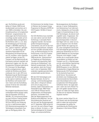 33
Klima und Umwelt
gen. Die Richtlinie wurde end-
gültig im Frühjahr 2009 formal
verabschiedet und erschien am 5.
Juni 2009 im Amtsblatt. Die vom
Umwelt­ausschuss im Europäischen
Parlament vorgenommenen Ver-
änderungen des EU-Kommissions­
vorschlags wurden wieder auf ein
praktikables Maß zurückgefahren.
Die Richtlinie sieht u. a. vor, dass
die Genehmigung von Feuerungs-
anlagen ≥ 300 MW zukünftig an
ihre „capture readiness“ geknüpft
wird. D. h., eine Neuanlage soll
räumliche Kapazitäten für die
Abscheidung und Komprimierung
von CO2
vorsehen, sofern Speicher-
stätten verfügbar und der CO2
-
Transport und die Nachrüstung der
Kraftwerke technisch machbar und
ökonomisch tragbar sind. Der vom
Europäischen Parlament geforderte
CO2
-Grenzwert für Neuanlagen
wurde zurückgenommen, jedoch
enthält die Richtlinie eine Revisi-
onsklausel, die im Jahr 2015 eine
Neubewertung der Bestimmungen
erlauben soll. Die Anforderungen
an die capture readiness werden in
der Richtlinie nicht konkret defi-
niert. Damit wird die Aufstellung
präziser Kriterien den nationalen
Behörden überlassen.
Die zeitgleich beschlossene Emissi-
onshandelsrichtlinie besagt zudem,
dass bis Dezember 2015 bis zu
300 Mio. CO2
-Emissionszertifikate
aus dem Emission Trading System
(ETS)-Neuanlagenreservefond
2013 bis 2020 für die Förderung
von bis zu zwölf kommerziellen
CCS-Demonstrationsprojekten für
Technologien erneuerbarer Ener-
gien zur Verfügung stehen. Die
EU-Kommission hat darüber hinaus
im Rahmen des European Energy
Programme for Recovery (EEPR) für
CCS-Projekte 1,05 Mrd. € bereit
gestellt.
Die CCS-Richtlinie muss innerhalb
von zwei Jahren nach der Veröf-
fentlichung in nationales Recht
umgesetzt werden. Die meisten
großen Energieversorgungs­
unternehmen, die sich mit der Koh-
leverstromung befassen, drängten
auf eine schnelle nationale Umset-
zung, um Rechtssicherheit für ihre
Investitionen in die CCS-Projekte
zu erhalten. Bereits am 1. April
2009 wurde der „Gesetzentwurf
zur Regelung von Abscheidung,
Transport und dauerhafter Spei-
cherung von Kohlendioxid“ vom
Kabinett verabschiedet. Die Eile
war geboten, damit der Entwurf
noch in der im September 2009
endenden Legislaturperiode hätte
verabschiedet werden können.
Mit den CCS-Technologien wird
Neuland betreten. Da die For-
schungs- und Entwicklungsphase
viele Jahre in Anspruch nehmen
wird und um zügig voran zu
kommen, haben Unternehmen wie
Vattenfall Europe, RWE Power
und E.ON die Arbeiten bereits
aufgenommen und Pilotprojekte
gestartet. Letztendlich fand
aber der Regierungsentwurf der
Koalition keine Mehrheit. Von der
Verschiebung des Gesetzes auf
die Zeit nach der Bundestagswahl
am 27. September 2009 verspricht
man sich, die noch offenen Fragen
lösen zu können. So hatte u. a. der
Sachverständigenrat für Umwelt-
fragen, ein wissenschaftliches
Beratungsgremium der Bundesre-
gierung, in seiner Stellungnahme
zum Gesetzentwurf auf viele tech-
nische, ökologische und finanzielle
Fragen im Zusammenhang mit den
CCS-Technologien, die derzeit noch
ungeklärt seien, hingewiesen. Ver-
lässliche Zahlen zum Umfang der
Speicherkapazitäten in Deutsch-
land lägen nicht vor, sicher sei nur,
dass sie begrenzt sind. Die ökolo-
gischen Risiken der Lagerung von
CO2
seien weitgehend unerforscht.
Eine befriedigende gesetzliche Re-
gelung der Anwendung von CCS in
großem Maßstab sei zum heutigen
Zeitpunkt nicht möglich. Zudem
würden die zu erwartenden Akzep-
tanzprobleme im Hinblick auf den
Transport von CO2
in Rohrleitungen
und der unterirdischen Speicherung
des CO2
unterschätzt. Auf dem
BDEW-Kongress im Juni 2009 hob
Bundeskanzlerin Angela Merkel die
Bedeutung der CCS-Technologien
für die deutsche Exportwirt-
schaft hervor. Sie verwies auf
die Gefahr einer Schädigung des
Industriestandortes Deutschland,
wenn Deutschland nicht an den
europäischen CCS-Pilotprojekten
teilnehmen könne. Sie sagte aber
auch, sofern die noch offenen Fra-
gen nicht geklärt werden können,
„lassen wir lieber die Finger davon,
als dass wir ein falsches Infrastruk-
turgesetz machen.“
Bei einem zweiten Anlauf für ein
CCS-Gesetz nach der Bundestags-
wahl ist neben den technischen
Lösungswegen die größte He-
rausforderung die Schaffung der
Akzeptanz in der breiten Öffent-
 