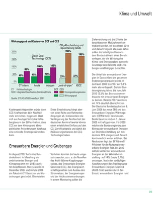 35
Wirkungsgrad und Kosten von CCT und CCS
Quelle: STEAG/VGB PowerTech, 2007
CT: Kohletechnologie
IGCC: Integrated Gasification Combined Cycle
heuteCT intern. morgen „end-of-pipe“ IGCC
200%
150%
100%
50%
0%
40%
80%
45%
100%
50%
180%
33% 37%
200%
CCT CCS
Stromgestehungskosten
Wirkungsgrad
Clean Coal
Technology (CCT)
CO2-Abscheidung und
-Speicherung (CCS)
47-2_2009 23.09.2009
105%
Klima und Umwelt
Erneuerbare Energien und Grubengas
Im August 2007 hatte das Bun-
deskabinett in Meseberg ein
ambitioniertes Energie- und
Klimaprogramm mit 29 Eckpunk-
ten beschlossen. Hierzu wurde im
Dezember 2007 und im Mai 2008
ein Paket mit 21 Gesetzen und Ver-
ordnungen geschnürt. Die meisten
Vorhaben konnten bis heute umge-
setzt werden, so u. a. die Novellen
des Kraft-Wärme-Kopplungsge-
setzes, des Erneuerbare Energien
Gesetzes (EEG), des Energiewirt-
schaftsgesetzes zum Ausbau des
Stromnetzes, der Energieeinspar-
und der Heizkostenverordnungen.
In einem Monitoring sollen die
Zielerreichung und die Effekte der
beschlossenen Maßnahmen kon-
trolliert werden. Im November 2010
und danach folgend alle zwei Jahre
sollen die beteiligten Ressorts
dem Bundeskabinett einen Bericht
vorlegen, der die Wirkung des
Klima- und Energiepakets darstellt.
Grundlage des Berichts sind Erhe-
bungen unabhängiger Gutachter.
Der Anteil der erneuerbaren Ener-
gien in Deutschland am gesamten
Endenergie­verbrauch wurde im
Zeitraum 2000 bis 2007 auf 9,8%
mehr als verdoppelt. Ziel der Bun-
desregierung ist es, bis zum Jahr
2010 12,5% des Bruttostromver-
brauchs mit erneuerbaren Energien
zu decken. Bereits 2007 wurde es
mit 14% deutlich überschritten.
Der Deutsche Bundestag hat am 6.
Juni 2008 das neue EEG und das
Erneuerbare-Energien-Wärmege-
setz (EEWärmeG) beschlossen.
Beide Gesetze sind am 1. Januar
2009 in Kraft getreten. Für 2020
möchte die Bundesregierung den
Beitrag der erneuerbaren Energien
zur Strombereitstellung auf min-
destens 30% steigern und danach
kontinuierlich weiter erhöhen. Bei
Neubauten legt das EEWärmeG
Pflichten für die Nutzung erneu-
erbarer Energien fest. Bis 2020
soll der Anteil der erneuerbaren
Energien an der Wärmebereit-
stellung auf 14% (heute 7,7%)
ansteigen. Nach den vorläufigen
Abschätzungen der Arbeitsgruppe
Erneuerbare-Energien-Statistik
(AGEE-Stat) werden durch den
Einsatz erneuerbarer Energien rund
Kostengesichtspunkten würde dann
CCS-Kraftwerken kein Nachteil
mehr entstehen. Insgesamt lässt
sich aus heutiger Sicht des Kohle­
bergbaus in der EU festhalten, dass
CCS vor dem Hintergrund klima-
politischer Anforderungen durchaus
eine sinnvolle Strategie darstellen
kann.
Diese Einschätzung hängt aber
von einer Reihe von Rahmenbe-
dingungen ab. Insbesondere die
Verlängerung der Restlaufzeit der
deutschen Kernkraftwerke könnte
einen erheblichen Einfluss auf den
CO2
-Zertifikatepreis und damit die
Realisierungschancen der CCS-
Technologie haben.
 