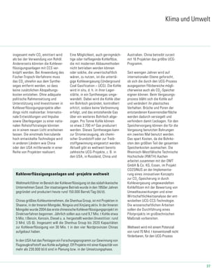 37
Klima und Umwelt
insgesamt mehr CO2
emittiert wird
als bei der Verwendung von Rohöl.
Andererseits könnten die Kohlever-
flüssigungsanlagen mit CCS ver-
knüpft werden. Bei Anwendung des
Fischer-Tropsch-Verfahrens muss
das CO2
ohnehin aus dem Synthe-
segas entfernt werden, so dass
keine zusätzlichen Abspaltungs-
kosten entstehen. Ohne adäquate
politische Rahmensetzung und
Unterstützung sind Investitionen in
Kohleverflüssigungsprojekte aller-
dings nicht realisierbar. Internatio-
nale Entwicklungen und Impulse
sowie Überlegungen zu einer natio-
nalen Rohstoffstrategie könnten
es in einem neuen Licht erscheinen
lassen. Die einstmals hierzulande
hoch entwickelte Technologie wird
in anderen Ländern wie China
oder den USA mittlerweile in einer
Reihe von Projekten realisiert.
Eine Möglichkeit, auch geringmäch-
tige oder tiefliegende Kohleflöze,
die mit modernen Abbaumethoden
nicht betrieben werden können
oder solche, die unwirtschaftlich
wären, zu nutzen, ist die untertä-
gige Kohlevergasung (Underground
Coal Gasification – UCG). Die Kohle
wird in situ, d. h. in ihrer Lager-
stätte, in ein Synthesegas umge-
wandelt. Dabei wird die Kohle über
ein Bohrloch gezündet, kontrolliert
erhitzt, sodass keine Verbrennung
erfolgt, und das entstehende Gas
über ein weiteres Bohrloch abge-
zogen. Pro Tonne Kohle können
so etwa 2.700 m³ Gas produziert
werden. Dieses Synthesegas kann
zur Stromerzeugung, als chemi-
scher Grundstoff oder zur Treib-
stoffgewinnung eingesetzt werden.
Aktuell gibt es weltweit bereits
zahlreiche UCG-Projekte, z. B. in
den USA, in Russland, China und
Australien. China betreibt zurzeit
mit 16 Projekten das größte UCG-
Programm.
Seit wenigen Jahren wird auf
internationaler Ebene geforscht,
ob sich die durch den UCG-Prozess
ausgegasten Flözbereiche mögli-
cherweise auch als CO2
-Speicher
eignen können. Beim Vergasungs-
prozess bläht sich die Kohle auf
und verändert ihr plastisches
Verhalten. Brüche und Poren der
entstandenen Kavernenoberfläche
werden dadurch versiegelt und
verhindern damit Leckagen. Für den
Speichervorgang können die für die
Vergasung benutzten Bohrungen
ein zweites Mal benutzt werden.
Das spart Kosten, da die Bohrko-
sten den größten Teil der gesamten
Speicherkosten ausmachen. Die
Rheinisch-Westfälische Technische
Hochschule (RWTH) Aachen
arbeitet zusammen mit der DMT
GmbH & Co. KG, Essen, im Projekt
CO2SINUS an der Implementie-
rung eines innovativen Konzepts
zur CO2
-Speicherung in durch
Kohlevergasung umgewandelten
Kohleflözen mit der Bewertung von
Umweltauswirkungen und einer
Wirtschaftlichkeitsanalyse der ent-
wickelten UCG-CCS-Technologie.
Die wissenschaftlichen Arbeiten
sollen die Durchführung eines
Pilotprojekts im großtechnischen
Maßstab vorbereiten.
Weltweit wird mit einem Potenzial
von rund 70 Mrd. t konventionell nicht
förderbaren, für den UCG-Prozess
Kohleverflüssigungsanlagen und -projekte weltweit
Weltmarktführer im Bereich der Kohleverflüssigung ist das südafrikanische
Unternehmen Sasol. Der staatseigene Betrieb wurde in den 1950er Jahren
gegründet und produziert heute rund 150.000 Barrel/Tag (bl/d).
Chinas größtes Kohleunternehmen, die Shenhua Group, ist mit Projekten in
Shaanxi, in der Inneren Mongolei, Ningxia und Xinjiang aktiv. In der Inneren
Mongolei wurde 2004 das erste chinesische Kohleverflüssigungsprojekt im
Direktverfahren begonnen. Jährlich sollen aus rund 9,7 Mio. t Kohle etwa
5 Mio. t Benzin, Kerosin, Diesel u. a. hergestellt werden (Investition: rund
3 Mrd. US-$). Insgesamt will die Shenhua Group bis 2020 Kapazitäten
zur Kohleverflüssigung von 30 Mio. t in den vier Nordprovinzen Chinas
aufgebaut haben.
In den USA hat das Pentagon ein Forschungsprogramm zur Gewinnung von
Flugzeugkraftstoff aus Kohle aufgelegt. Elf Projekte mit einer Kapazität von
mehr als 230.000 bl/d sind in Planung bzw. in der Umsetzungsphase.
 