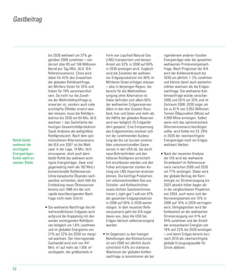 52
bis 2030 weltweit um 37% ge-
genüber 2006 zunehmen – von
derzeit über 85 auf 106 Millionen
Barrel pro Tag (Mio. bl/d; IEA-
Referenz­sze­nario). China wird
dabei für 43% des Zuwachses
der globalen Rohölnachfrage,
der Mittlere Osten für 20% und
Indien für 19% verant­wort­lich
sein. Da nicht nur die Zunah-
me der Weltrohölnachfrage zu
erwarten ist, sondern auch viele
er­schöpfte Ölfelder ersetzt wer-
den müssen, muss die Rohölpro-
duktion bis 2030 um 64 Mio. bl/d
wachsen – das Sechsfache der
heutigen Gesamtrohölproduktion
Saudi Arabiens als weltgrößter
Rohölproduzent. Nach dem opti-
mistischeren Alternativszenario
der IEA von 2007 ist die Welt
zwar in der Lage, 14 Mio. bl/d
einzusparen, doch auch dann
bleibt Rohöl der weltweit wich-
tigste Energieträger. Zwar sind
gegen­wär­tig mehr als 182 Mrd.t
konventionelle Rohölreserven
(ohne kanadi­sche Ölsande) nach-
weisbar vorhanden, doch hält die
Entdeckung neuer Ölressour­cen
bereits seit 1986 mit der sich
rapide beschleunigenden Nach-
frage nicht mehr Schritt.
•	Die weltweite Nachfrage des kli-
mafreundlicheren Erdgases wird
aufgrund der Koppelung mit den
wieder ansteigenden Rohölprei-
sen lediglich um 1,8% zunehmen
und im globalen Energiemix von
21% auf 22% bis 2030 nur margi-
nal wachsen. Der interregionale
Gashandel wird sich von 441
Mrd. m3
auf mehr als 1 Bill. m3
verdoppeln, der größtenteils in
Form von Liquified Natural Gas
(LNG) transportiert und dessen
Anteil von 52% in 2006 auf 69%
in 2030 ansteigen wird. Zugleich
wird die Zunahme der weltwei-
ten Erdgasproduktion mit 46% im
Mittleren Osten erfolgen müssen
– also in derjenigen Region, die
bereits für die Weltrohölver-
sorgung ohne Alternative ist.
Dabei befinden sich allein 56%
der weltweiten Erdgasreserven
allein in den drei Staaten Russ-
land, Iran und Qatar und mehr als
die Hälfte der globalen Re­ser­ven
wird von lediglich 25 Erdgasfel-
dern gespeist. Eine Entspannung
des Erdgas­mark­tes zeichnet sich
mit der zunehmenden Ausbeu-
tung der bis vor kurzem unrenta-
blen un­kon­ventionellen Gasre-
serven in den USA ab, die durch
neue Bohrtechniken und den
höheren Rohölpreis wirtschaft-
lich erschlossen werden und den
früher antizipier­ten starken An-
stieg von LNG-Importen ersetzen
können. Die künftige Produktion
von unkon­ven­­tionellem Gas aus
Schiefer- und Kohleschichten
sowie dichten Sandsteinforma-
tionen („tight gas“) soll von 47%
der gesamten Erdgasproduktion
in 2006 auf 56% in 2030 weiter
steigen. In dem neuesten Refe-
renzszenario geht die EIA sogar
davon aus, dass die USA bei
Erdgas faktisch selbstversorgend
werden.
•	Im Gegensatz zu den hiesigen
Bemühungen des Klimaschutzes
ist seit 2000 mit jährlich durch-
schnittlich 4,9% ein stärkeres
Wachstum der globalen Kohlen­
nach­frage zu konstatieren als bei
irgendeinem anderen fossilen
Energieträger oder der gesamten
weltweiten Primärenergienach-
frage. Nach Prognosen der IEA
wird der Kohlenverbrauch bis
2030 um jährlich 1-2% zunehmen
und könnte damit auch weiterhin
stärker wachsen als die Erdgas-
nachfrage. Die weltweite Koh-
lennachfrage würde zwischen
2006 und 2015 um 32% und im
Zeitraum 2006-2030 sogar um
bis zu 61% von 3.053 Millionen
Tonnen Öläquivalent (Mtoe) auf
4.908 Mtoe ansteigen. Selbst
wenn sich das optimi­sti­sche­re
Alternativszenario bestä­tigen
sollte, wird Kohle mit 23-29%
in 2030 der zweitwichtigste
Energieträger noch vor Erdgas
weltweit bleiben.
•	Nach der neuesten Analyse
der EIA wird der weltweite
Strombedarf im Referenz­sze­
na­rio zwischen 2006 und 2030
um 77% ansteigen. Dabei wird
der globale Beitrag der Kern-
energie zur Stromerzeugung bis
2025 absolut höher liegen als
in der vergleichba­ren Projektion
von 2004, auch wenn sich der
Kernenergieanteil von 15% in
2006 auf 10% in 2030 verringern
wird. Demgegenüber wird der
Kohleanteil an der weltweiten
Stromerzeugung von 41% auf
44% zunehmen und der Anteil
der erneuerbaren Energien von
18% auf 23% bis 2030 ansteigen
– und damit Erdgas bereits kurz
nach 2010 als zweitwichtigste
globale Erzeugungsquelle für
Strom ablösen.
Gastbeitrag
Rohöl bleibt
weltweit der
wichtigste
Energieträger –
Kohle steht an
zweiter Stelle
 