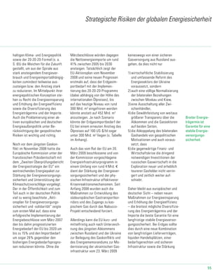55
Strategische Risiken der globalen Energiesicherheit
haltigen Klima- und Energiepolitik
sowie der 20-20-20-Formel (s. a.
S. 65) die Weichen für die Zukunft
gestellt, um aus der Spirale aus
stark ansteigendem Energiever-
brauch und Energieimportabhängig-
keiten zumin­dest teilweise aus-
zusteigen bzw. den Anstieg stark
zu reduzieren. Im Mittelpunkt ihrer
energiepolitischen Konzeption ste-
hen zu Recht die Energieeinsparung
und Erhöhung der Energieeffizienz
sowie die Diversifizierung des
Energieträger­mix und der Importe.
Auch die Proklamierung einer ak-
tiven europäischen und deutschen
Energieaußenpolitik unter Be-
rücksichtigung der geopolitischen
Risiken ist wichtig und richtig.
Noch vor dem jüngsten Gaskon-
flikt im November 2008 hatte die
Europäische Kommission unter der
französischen Präsidentschaft mit
dem „Zweiten Überprüfungsbericht
der Energiestrategie der EU“ ein
weitreichendes Energiepaket zur
Stärkung der Energieversor­gungs­
sicherheit und Unterstützung der
Klimaschutzvorschläge vorgelegt.
Der in der Öffentlichkeit und zum
Teil auch in der deutschen Politik
viel zu wenig beachtete „Akti-
onsplan für Energieversorgungs-
sicherheit und -solidarität“ zeigte
zum ersten Mal auf, dass eine
erfolgreiche Implementierung der
Energiebeschlüsse vom März 2007
den bis dahin prognostizierten
Energiebedarf der EU bis 2020 um
bis zu 15% und den Importbedarf
um sogar 26% gegenüber den
bisherigen Energiebedarfsprogno-
sen reduzieren könnte. Ohne die
Märzbeschlüsse würden dagegen
die Nettoenergieimporte um rund
41% zwischen 2005 bis 2030
ansteigen. Tatsächlich zeigt der
EU-Aktionsplan vom November
2008 und seine neuen Prognosen
erstmals auf, dass der Erdgasim-
portbedarf mit der Implemen­
tierung des 20-20-20-Programms
(dabei abhängig von der Höhe des
internationalen Ölpreises), bis
auf das heutige Niveau von rund
300 Mrd. m3
eingefroren werden
könnte anstatt auf 452 Mrd. m3
anzusteigen. Je nach Szenario
könnte der Erdgasimport­bedarf der
EU bei einem erneuten Anstieg des
Ölpreises auf 100 US-$/bl sogar
unter 300 Mrd. m3
liegen (s. Tabelle
im Anhang).
Auch das vom Rat der EU am 20.
März 2009 beschlossene und von
der Kommission vor­ge­schlagene
Energieinfrastrukturprogramm in
einem Umfang von rund 4 Mrd. €
dient der Stärkung der Energiever-
sorgungssicherheit und der phy-
sischen Infrastruktur effektiverer
Krisenreaktionsmechanismen. Seit
Anfang 2008 wurden auch die
Maßnahmen zur Entwicklung des
süd­euro­päischen Gastransportkor-
ridors und des Zu­gangs zu kas-
pischem Gas durch das Nabucco-
Projekt entscheidend forciert.
Allerdings kann die EU kurz- und
mittelfristig auch nach Unterzeich-
nung des jüngsten Abkommens
zwischen Russ­land und der Ukraine
zur Beilegung des Gaskonflikts und
des Energiememorandums zur Mo-
dernisierung der ukrainischen Gas-
infrastruktur vom 23. März 2009
keineswegs von einer sicheren
Gasversorgung aus Russland aus-
gehen, da dies nicht nur
1)	wirtschaftliche Stabilisierung
und umfassende Reform des
Energiesektors der Ukraine
voraussetzt, sondern
2)	auch eine völlige Normalisierung
der bilate­ral­en Beziehungen
zwischen Moskau und Kiew,
3)	eine Ausschaltung aller Zwi-
schenhändler,
4)	die Gewährleistung von weitaus
größerer Transparenz über die
Abkommen und die Gassektoren
auf beiden Seiten,
5)	die Abkoppelung des bilateralen
Gashandels von geopolitischen
Motivatio­nen und auch voraus-
setzt, dass
6)	die gegenwärtige Finanz- und
Wirtschaftskrise die dringend
notwendigen Investitionen der
russischen Gaswirtschaft in die
Exploration neuer und erheblich
teurerer Gasfelder nicht verrin-
gert und zeitlich weiter auf-
schiebt.
Daher bleibt aus europäischer und
deutscher Sicht – neben neuen
Maßnahmen zur Energieeinsparung
und Erhöhung der Energieeffizienz
– die breitest mögliche Diversifizie-
rung des Energieträgermix und der
Importe die beste Garantie für eine
langfristige stabile Energieversor-
gungssicherheit. Bei Erdgas sollte
dies durch eine neue Kombination
von langfristigen Lieferverträgen,
liquiden Handelsplätzen, einer
bedarfsge­rech­ten und sicheren
Infrastruktur sowie die Stärkung
Breiter Energie-
trägermix ist
Garantie für eine
stabile Energie-
versorgungs-
sicherheit
 
