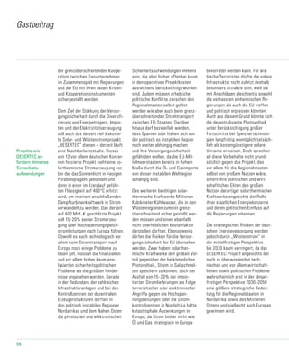 56
der grenzüberschreitenden Koope-
ration zwischen Gasunternehmen
im Zusammenspiel mit Regierungen
und der EU mit ihren neuen Krisen-
und Kooperationsinstrumenten
sichergestellt werden.
Dem Ziel der Stärkung der Versor-
gungssicherheit durch die Diversifi-
zierung von Energie­trä­gern, Impor-
ten und der Elektrizitätserzeugung
soll auch das derzeit viel diskutier-
te Solar- und Wüstenstromprojekt
„DESERTEC“ dienen – derzeit läuft
eine Machbarkeitsstudie. Dieses
von 12 vor allem deutschen Konzer-
nen forcierte Projekt sieht eine so-
larthermische Stromerzeugung vor,
bei der das Sonnenlicht in riesigen
Parabolspiegeln gebündelt und
dann in einer im Kreislauf ge­führ­
ten Flüssigkeit auf 400°C erhitzt
wird, um in einem anschließenden
Dampf­tur­binen­kraftwerk in Strom
ver­wan­delt zu werden. Das derzeit
auf 400 Mrd. € geschätzte Projekt
soll 15-20% seiner Stromerzeu-
gung über Hochspannungsgleich-
stromleitungen nach Europa führen.
Obwohl es auch technologisch vor
allem beim Stromtransport nach
Europa noch einige Probleme zu
lösen gilt, müssen die finanziellen
und vor allem bisher kaum ana-
lysierten sicherheitspolitischen
Probleme als die größten Hinder-
nisse angesehen werden. Gerade
in der Redundanz der zahlreichen
Infrastrukturanlagen und bei den
Kontrollzentren der de­zentralen
Erzeugerstrukturen dürften in
den politisch instabilen Regionen
Nordafrikas und dem Nahen Osten
die physischen und elektronischen
Sicherheitsaufwendungen immens
sein, die aber bisher offenbar kaum
in den operativen Projektkosten
ausreichend berücksichtigt worden
sind. Zudem müssen erhebliche
politische Konflikte zwischen den
Regionalstaaten selbst gelöst
werden wie aber auch beim grenz-
überschreitenden Stromtransport
zwischen EU-Staaten. Darüber
hinaus darf bezweifelt werden,
dass Spanien oder Italien sich von
der politisch so instabilen Region
noch weiter abhängig machen
und ihre Versorgungssicherheit
gefährden wollen, da die EU-Mit-
telmeerstaaten bereits in hohem
Maße durch die Öl- und Gasimporte
von dieser instabilen Weltregion
abhängig sind.
Des weiteren benötigen solar-
thermische Kraftwerke Millionen
Kubikmeter Kühlwasser, die in den
Wüstenregionen zumeist grenz-
überschreitend sicher gestellt wer-
den müssen und einen ebenfalls
nicht unerheblichen Kostenfaktor
darstellen dürften. Ebensowenig
dürfen die Risiken für die Versor-
gungssicherheit der EU übersehen
werden. Zwar haben solarther-
mische Kraftwerke den großen Vor-
teil gegenüber der herkömmlichen
Photovoltaik, Strom in Salzschmel-
zen speichern zu können, doch der
Ausfall von 15-20% der impor-
tierten Stromlieferungen als Folge
terroristischer oder elektronischer
Angriffe gegen die Hochspan-
nungsleitungen oder die Strom-
kontrollzentren in Nordafrika hätte
katastrophale Auswirkungen in
Europa, da Strom bisher nicht wie
Öl und Gas strategisch in Europa
bevorratet werden kann. Für ara-
bische Terroristen dürfte die solare
Infrastruktur nicht zuletzt deshalb
besonders attraktiv sein, weil sie
mit Anschlägen gleichzeitig sowohl
die verhassten einheimischen Re-
gierungen als auch die EU treffen
und politisch erpressen könnten.
Auch aus diesem Grund könnte sich
die dezentralisierte Photovoltaik
unter Berücksichtigung großer
Fortschritte bei Speichertechnolo-
gien langfristig womöglich tatsäch-
lich als kostengünstigere solare
Variante erweisen. Doch sprechen
all diese Vorbehalte nicht grund-
sätzlich gegen das Projekt, das
vor allem für die Regionalstaaten
selbst von großem Nutzen wäre,
sofern ihre politischen und wirt-
schaftlichen Eliten den großen
Nutzen derartiger solarthermischer
Kraftwerke angesichts der Rolle
ihrer staatlichen Energiekonzerne
und deren politischen Einfluss auf
die Regierungen erkennen.
Die strategischen Risiken der deut-
schen Energieversorgung werden
jedoch durch „Wüstenstrom“ in
der mittelfristigen Perspektive
bis 2030 kaum verringert, da das
DESERTEC-Projekt angesichts der
noch zu überwindenden tech-
nischen und vor allem wirtschaft-
lichen sowie politischen Probleme
wahrscheinlich erst in der länger-
fristigen Perspektive 2030-2050
eine größere strategische Bedeu-
tung für die Regionalstaaten in
Nordafrika sowie des Mittleren
Ostens und vielleicht auch Europas
gewinnen wird.
Gastbeitrag
Projekte wie
DESERTEC er-
fordern immense
Sicherheits-
aufwendungen
 