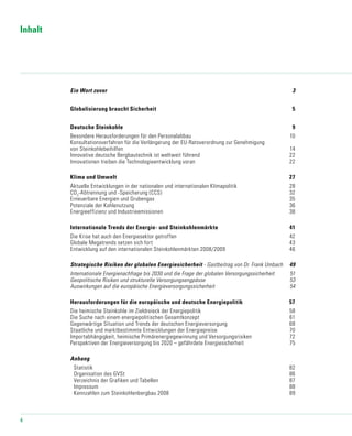 4
Inhalt
Ein Wort zuvor	 3
Globalisierung braucht Sicherheit 	 5
Deutsche Steinkohle	 9
Besondere Herausforderungen für den Personalabbau	 10
Konsultationsverfahren für die Verlängerung der EU-Ratsverordnung zur Genehmigung
von Steinkohlebeihilfen	 14
Innovative deutsche Bergbautechnik ist weltweit führend	 22
Innovationen treiben die Technologieentwicklung voran	 22
Klima und Umwelt	 27
Aktuelle Entwicklungen in der nationalen und internationalen Klimapolitik	 28
CO2
-Abtrennung und -Speicherung (CCS)	 32
Erneuerbare Energien und Grubengas	 35
Potenziale der Kohlenutzung	 36
Energieeffizienz und Industrieemissionen	 38
Internationale Trends der Energie- und Steinkohlenmärkte	 41
Die Krise hat auch den Energiesektor getroffen	 42
Globale Megatrends setzen sich fort	 43
Entwicklung auf den internationalen Steinkohlenmärkten 2008/2009	 46
Strategische Risiken der globalen Energiesicherheit - Gastbeitrag von Dr. Frank Umbach	 49
Internationale Energienachfrage bis 2030 und die Frage der globalen Versorgungssicherheit	 51
Geopolitische Risiken und strukturelle Versorgungsengpässe	 53
Auswirkungen auf die europäische Energieversorgungssicherheit	 54
Herausforderungen für die europäische und deutsche Energiepolitik	 57	
Die heimische Steinkohle im Zieldreieck der Energiepolitik	 58
Die Suche nach einem energiepolitischen Gesamtkonzept	 61
Gegenwärtige Situation und Trends der deutschen Energieversorgung	 68
Staatliche und marktbestimmte Entwicklungen der Energiepreise	 70
Importabhängigkeit, heimische Primärenergiegewinnung und Versorgungsrisiken	 72
Perspektiven der Energieversorgung bis 2020 – gefährdete Energiesicherheit	 75
Anhang	
	 Statistik	 82
	 Organisation des GVSt	 86
	 Verzeichnis der Grafiken und Tabellen	 87
	 Impressum	 88
	 Kennzahlen zum Steinkohlenbergbau 2008	 89
 