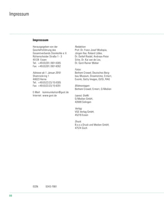 88
Impressum
Impressum
Herausgegeben von der
Geschäftsführung des
Gesamtverbands Stein­koh­le e.V.
Rüttenscheider Straße 1 - 3
45128 Essen
Tel.:	 +49 (0)201/801 4305
Fax:	 +49 (0)201/801 4262
Adresse ab 1. Januar 2010:
Shamrockring 1
44623 Herne
Tel.:	 +49 (0)23 23/15 4305
Fax:	 +49 (0)23 23/15 4291
E-Mail:	 kommunikation@gvst.de
Internet:	www.gvst.de
Redaktion:
Prof. Dr. Franz-Josef Wodopia,
Jürgen Ilse, Roland Lübke,
Dr. Detlef Riedel, Andreas-Peter
Sitte, Dr. Kai van de Loo,
Dr. Gerd-Rainer Weber
Fotos:
Bethem Crowel, Deutsches Berg-
bau-Museum, Dreamstime, Ermert,
Evonik, Getty Images, GVSt, RAG
Bildmontagen:
Bethem Crowel, Ermert, Q-Medien
Layout, Grafik:
Q-Medien GmbH,
42699 Solingen
Verlag:
VGE Verlag GmbH,
45219 Essen
Druck:
B.o.s.s Druck und Medien GmbH,
47574 Goch
ISSN		 0343-7981
 