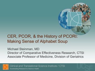 CER, PCOR, & the History of PCORI:
Making Sense of Alphabet Soup
Michael Steinman, MD
Director of Comparative Effectiveness Research, CTSI
Associate Professor of Medicine, Division of Geriatrics
 