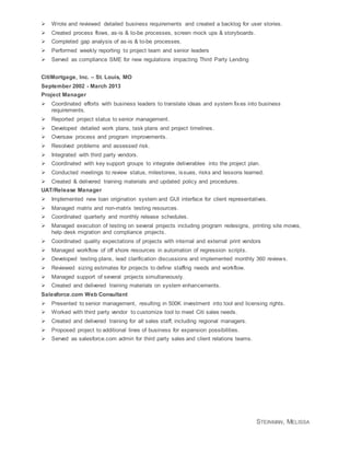 STEINMAN, MELISSA
 Wrote and reviewed detailed business requirements and created a backlog for user stories.
 Created process flows, as-is & to-be processes, screen mock ups & storyboards.
 Completed gap analysis of as-is & to-be processes.
 Performed weekly reporting to project team and senior leaders
 Served as compliance SME for new regulations impacting Third Party Lending
CitiMortgage, Inc. – St. Louis, MO
September 2002 - March 2013
Project Manager
 Coordinated efforts with business leaders to translate ideas and system fixes into business
requirements.
 Reported project status to senior management.
 Developed detailed work plans, task plans and project timelines.
 Oversaw process and program improvements.
 Resolved problems and assessed risk.
 Integrated with third party vendors.
 Coordinated with key support groups to integrate deliverables into the project plan.
 Conducted meetings to review status, milestones, issues, risks and lessons learned.
 Created & delivered training materials and updated policy and procedures.
UAT/Release Manager
 Implemented new loan origination system and GUI interface for client representatives.
 Managed matrix and non-matrix testing resources.
 Coordinated quarterly and monthly release schedules.
 Managed execution of testing on several projects including program redesigns, printing site moves,
help desk migration and compliance projects.
 Coordinated quality expectations of projects with internal and external print vendors
 Managed workflow of off shore resources in automation of regression scripts.
 Developed testing plans, lead clarification discussions and implemented monthly 360 reviews.
 Reviewed sizing estimates for projects to define staffing needs and workflow.
 Managed support of several projects simultaneously.
 Created and delivered training materials on system enhancements.
Salesforce.com Web Consultant
 Presented to senior management, resulting in 500K investment into tool and licensing rights.
 Worked with third party vendor to customize tool to meet Citi sales needs.
 Created and delivered training for all sales staff, including regional managers.
 Proposed project to additional lines of business for expansion possibilities.
 Served as salesforce.com admin for third party sales and client relations teams.
 