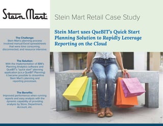 Stein Mart uses QueBIT’s Quick Start
Planning Solution to Rapidly Leverage
Reporting on the Cloud
Stein Mart Retail Case Study
The Challenge:
Stein Mart’s planning process
involved manual Excel spreadsheets
that were time consuming,
disconnected, and resource intensive.
The Solution:
With the implementation of IBM’s
Planning Analytics software and
QueBIT’s “quick start” planning
application (a.k.a QueBIT Planning)
it became possible to streamline
Stein Mart’s planning and
reporting processes.
The Beneﬁts:
Improved performance when running
reports and easy analysis with the
dynamic capability of providing
analysis by Store, Department,
Account, etc.
 