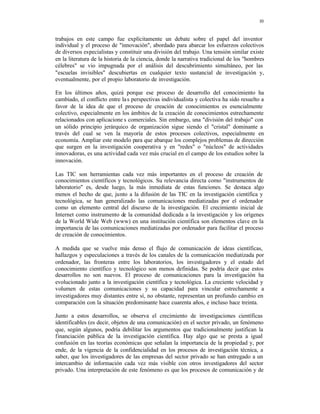 10
trabajos en este campo fue explícitamente un debate sobre el papel del inventor
individual y el proceso de "innovación", abordado para abarcar los esfuerzos colectivos
de diversos especialistas y constituir una división del trabajo. Una tensión similar existe
en la literatura de la historia de la ciencia, donde la narrativa tradicional de los "hombres
célebres" se vio impugnada por el análisis del descubrimiento simultáneo, por las
"escuelas invisibles" descubiertas en cualquier texto sustancial de investigación y,
eventualmente, por el propio laboratorio de investigación.
En los últimos años, quizá porque ese proceso de desarrollo del conocimiento ha
cambiado, el conflicto entre las perspectivas individualista y colectiva ha sido resuelto a
favor de la idea de que el proceso de creación de conocimientos es esencialmente
colectivo, especialmente en los ámbitos de la creación de conocimientos estrechamente
relacionados con aplicacione s comerciales. Sin embargo, una "división del trabajo" con
un sólido principio jerárquico de organización sigue siendo el "cristal" dominante a
través del cual se ven la mayoría de estos procesos colectivos, especialmente en
economía. Ampliar este modelo para que abarque los complejos problemas de dirección
que surgen en la investigación cooperativa y en "redes" o "núcleos" de actividades
innovadoras, es una actividad cada vez más crucial en el campo de los estudios sobre la
innovación.
Las TIC son herramientas cada vez más importantes en el proceso de creación de
conocimientos científicos y tecnológicos. Su relevancia directa como "instrumentos de
laboratorio" es, desde luego, la más inmediata de estas funciones. Se destaca algo
menos el hecho de que, junto a la difusión de las TIC en la investigación científica y
tecnológica, se han generalizado las comunicaciones mediatizadas por el ordenador
como un elemento central del discurso de la investigación. El crecimiento inicial de
Internet como instrumento de la comunidad dedicada a la investigación y los orígenes
de la World Wide Web (www) en una institución científica son elementos clave en la
importancia de las comunicaciones mediatizadas por ordenador para facilitar el proceso
de creación de conocimientos.
A medida que se vuelve más denso el flujo de comunicación de ideas científicas,
hallazgos y especulaciones a través de los canales de la comunicación mediatizada por
ordenador, las fronteras entre los laboratorios, los investigadores y el estado del
conocimiento científico y tecnológico son menos definidas. Se podría decir que estos
desarrollos no son nuevos. El proceso de comunicaciones para la investigación ha
evolucionado junto a la investigación científica y tecnológica. La creciente velocidad y
volumen de estas comunicaciones y su capacidad para vincular estrechamente a
investigadores muy distantes entre sí, no obstante, representan un profundo cambio en
comparación con la situación predominante hace cuarenta años, e incluso hace treinta.
Junto a estos desarrollos, se observa el crecimiento de investigaciones científicas
identificables (es decir, objetos de una comunicación) en el sector privado, un fenómeno
que, según algunos, podría debilitar los argumentos que tradicionalmente justifican la
financiación pública de la investigación científica. Hay algo que se presta a igual
confusión en las teorías económicas que señalan la importancia de la propiedad y, por
ende, de la vigencia de la confidencialidad en los procesos de investigación técnica, a
saber, que los investigadores de las empresas del sector privado se han entregado a un
intercambio de información cada vez más visible con otros investigadores del sector
privado. Una interpretación de este fenómeno es que los procesos de comunicación y de
 